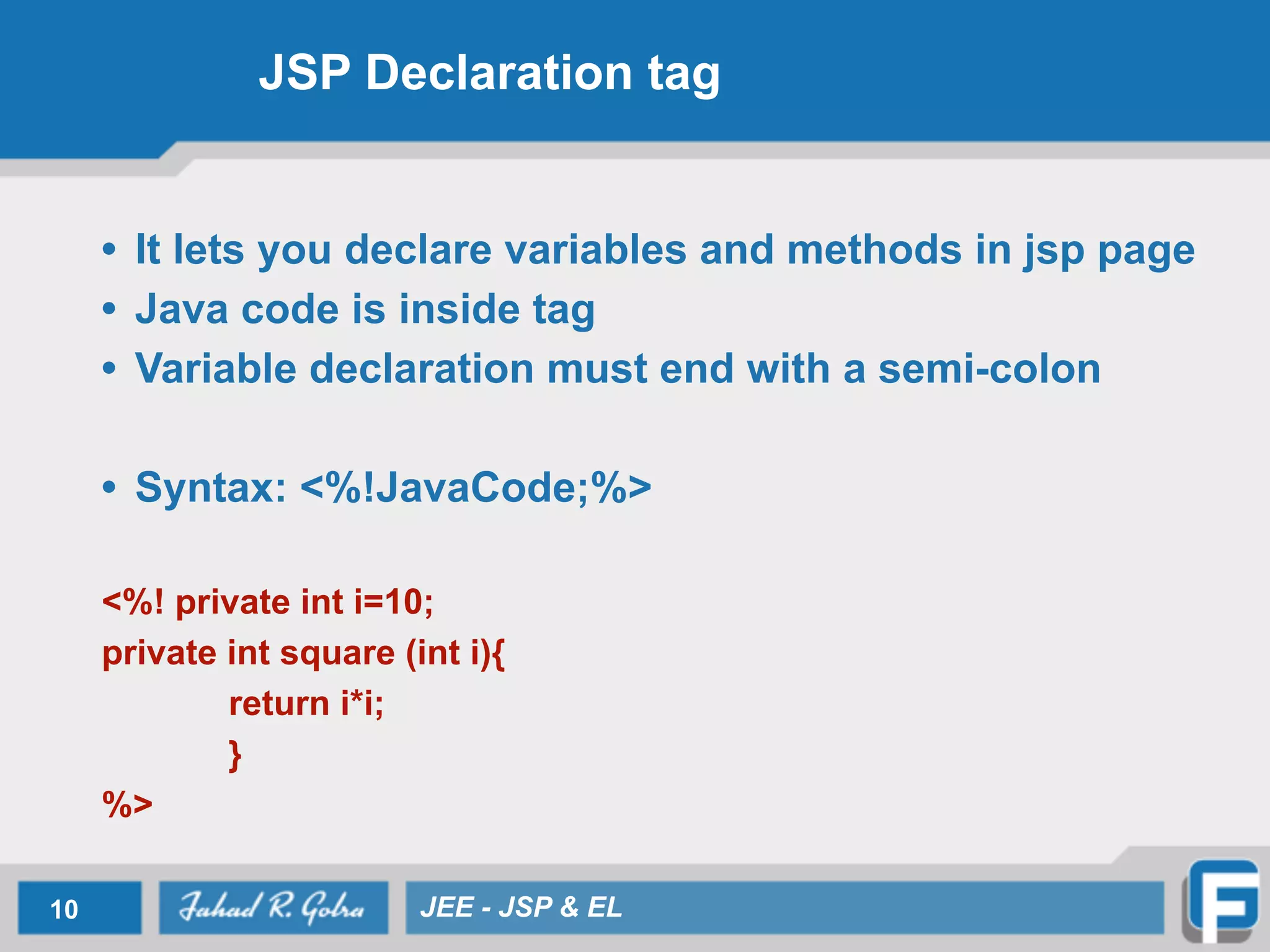 JSP Declaration tag
• It lets you declare variables and methods in jsp page
• Java code is inside tag
• Variable declaration must end with a semi-colon
!
• Syntax: <%!JavaCode;%>
!
<%! private int i=10;
private int square (int i){
return i*i;
}
%>
10 JEE - JSP & EL
 