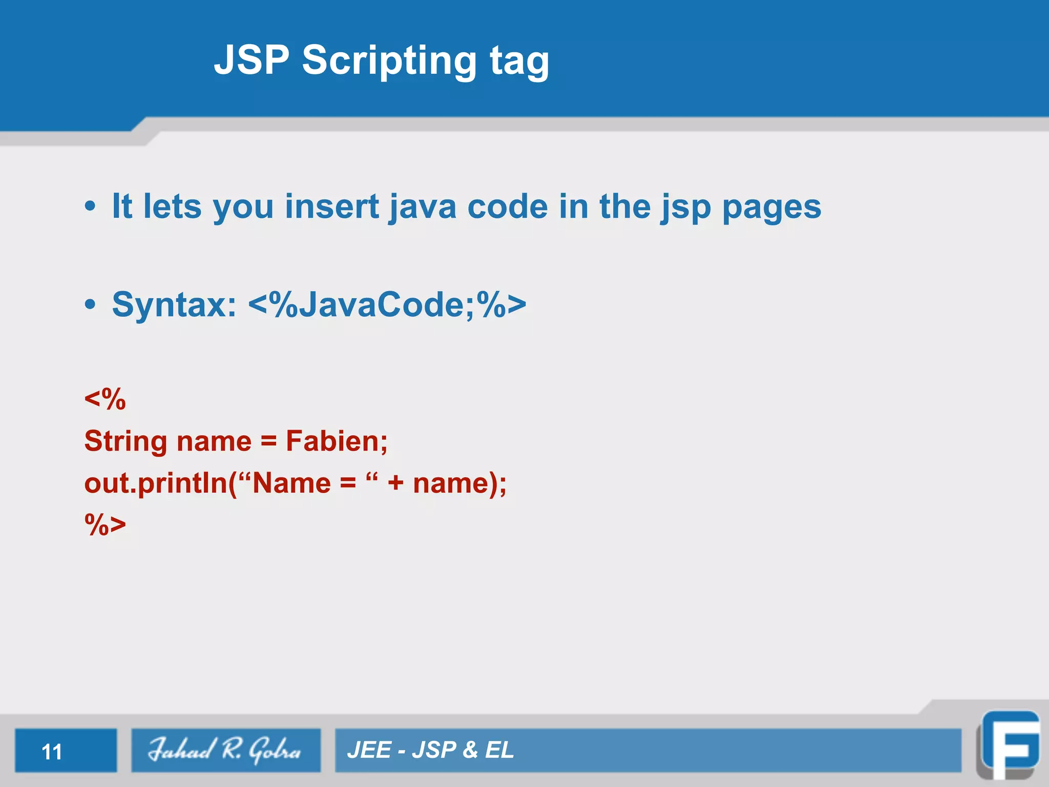 JSP Scripting tag
• It lets you insert java code in the jsp pages
!
• Syntax: <%JavaCode;%>
!
<%
String name = Fabien;
out.println(“Name = “ + name);
%>
11 JEE - JSP & EL
 