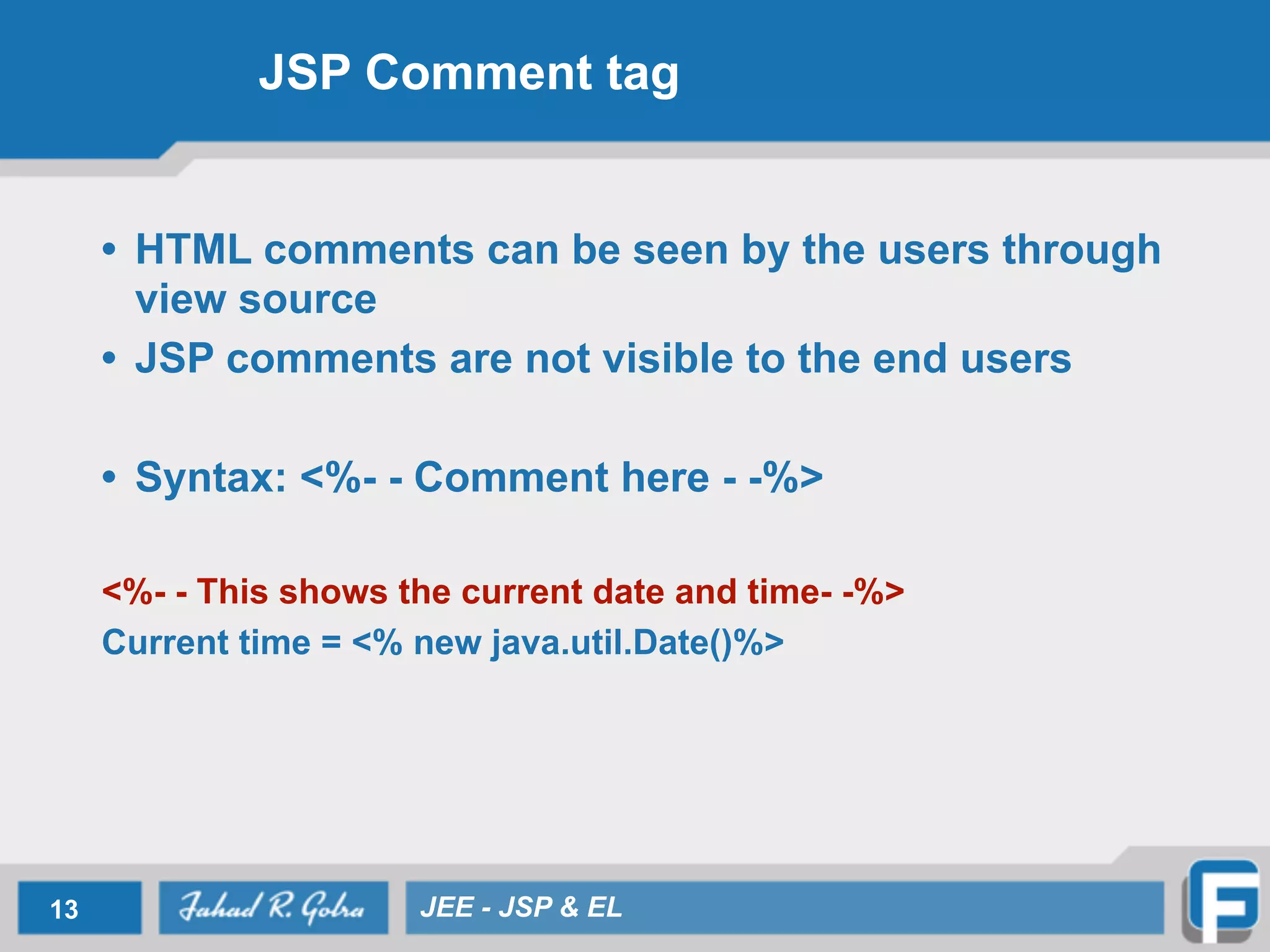 JSP Comment tag
• HTML comments can be seen by the users through
view source
• JSP comments are not visible to the end users
!
• Syntax: <%- - Comment here - -%>
!
<%- - This shows the current date and time- -%>
Current time = <% new java.util.Date()%>
13 JEE - JSP & EL
 