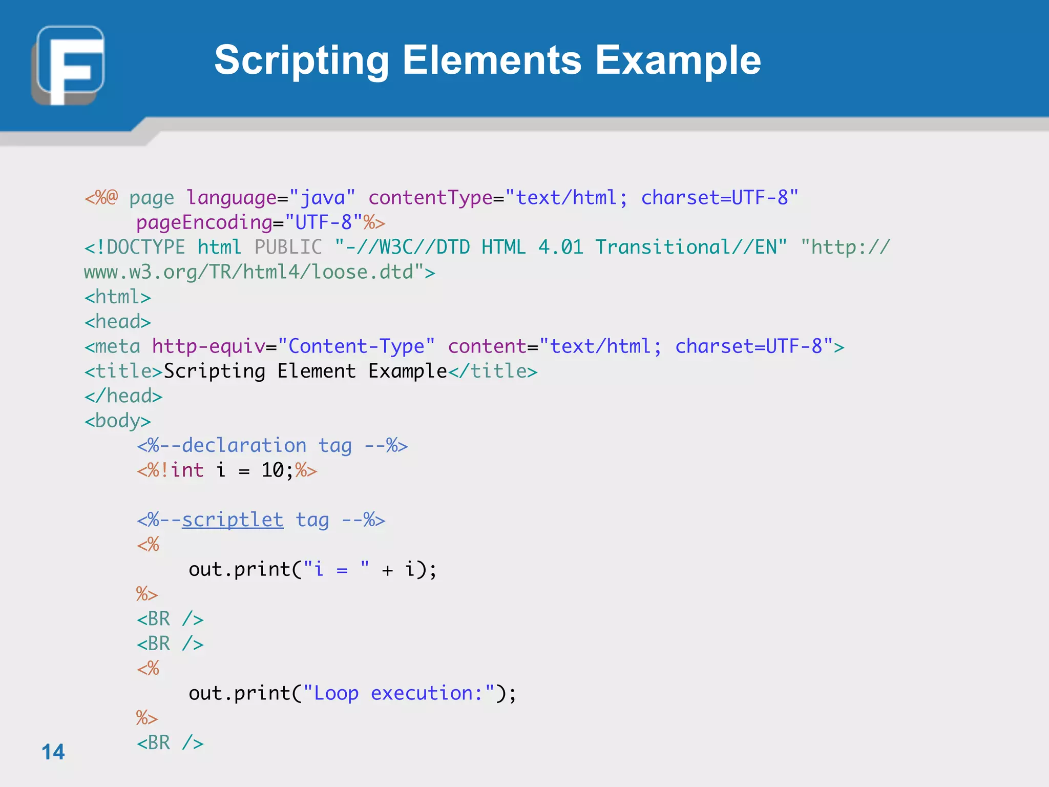 Scripting Elements Example
<%@ page language="java" contentType="text/html; charset=UTF-8"	
	 pageEncoding="UTF-8"%>	
<!DOCTYPE html PUBLIC "-//W3C//DTD HTML 4.01 Transitional//EN" "http://
www.w3.org/TR/html4/loose.dtd">	
<html>	
<head>	
<meta http-equiv="Content-Type" content="text/html; charset=UTF-8">	
<title>Scripting Element Example</title>	
</head>	
<body>	
	 <%--declaration tag --%>	
	 <%!int i = 10;%>	
!
	 <%--scriptlet tag --%>	
	 <%	
	 	 out.print("i = " + i);	
	 %>	
	 <BR />	
	 <BR />	
	 <%	
	 	 out.print("Loop execution:");	
	 %>	
	 <BR />
14
 