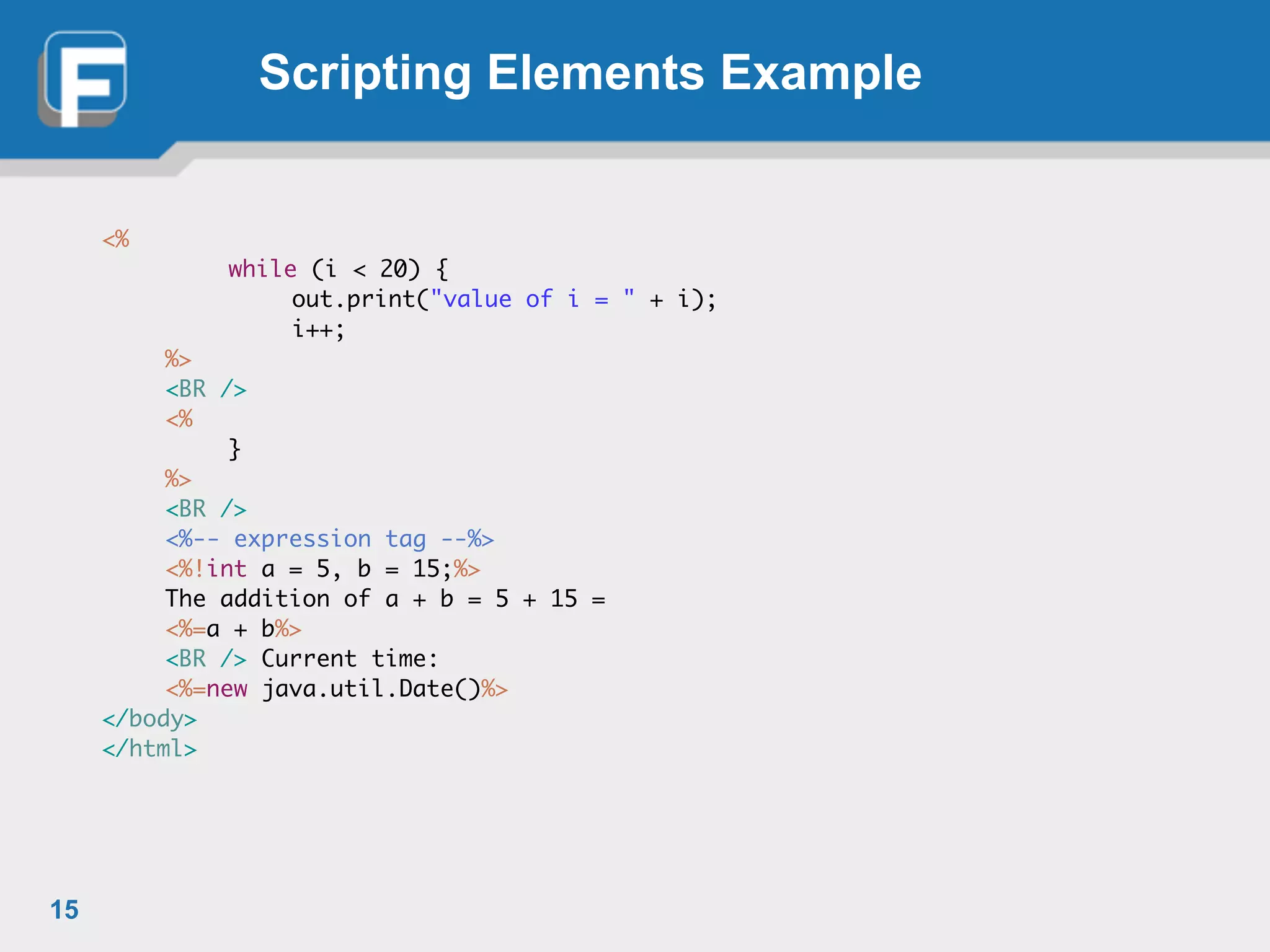 Scripting Elements Example
<%	
	 	 while (i < 20) {	
	 	 	 out.print("value of i = " + i);	
	 	 	 i++;	
	 %>	
	 <BR />	
	 <%	
	 	 }	
	 %>	
	 <BR />	
	 <%-- expression tag --%>	
	 <%!int a = 5, b = 15;%>	
	 The addition of a + b = 5 + 15 =	
	 <%=a + b%>	
	 <BR /> Current time:	
	 <%=new java.util.Date()%>	
</body>	
</html>
15
 