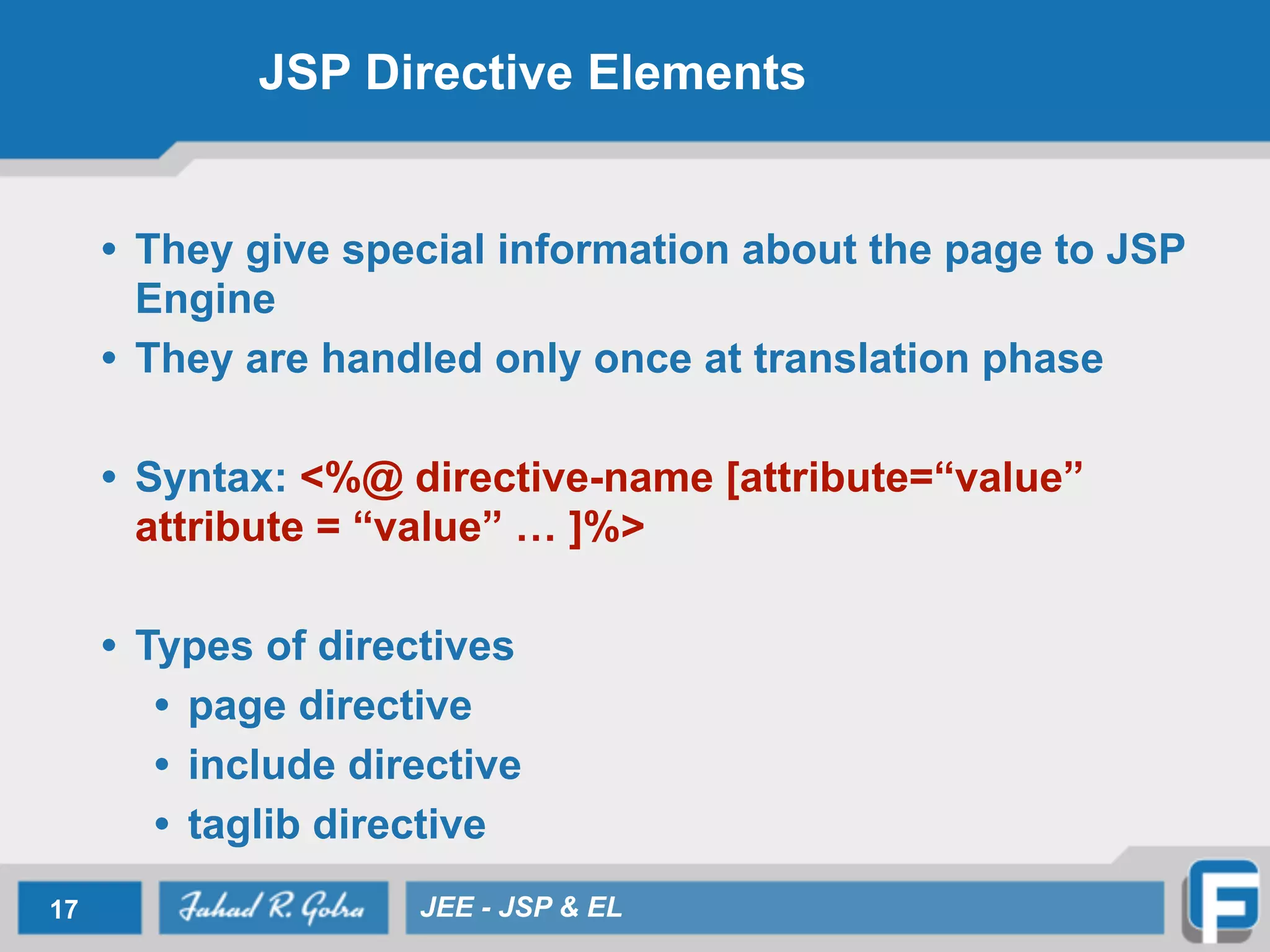 JSP Directive Elements
• They give special information about the page to JSP
Engine
• They are handled only once at translation phase
!
• Syntax: <%@ directive-name [attribute=“value”
attribute = “value” … ]%>
!
• Types of directives
• page directive
• include directive
• taglib directive
17 JEE - JSP & EL
 