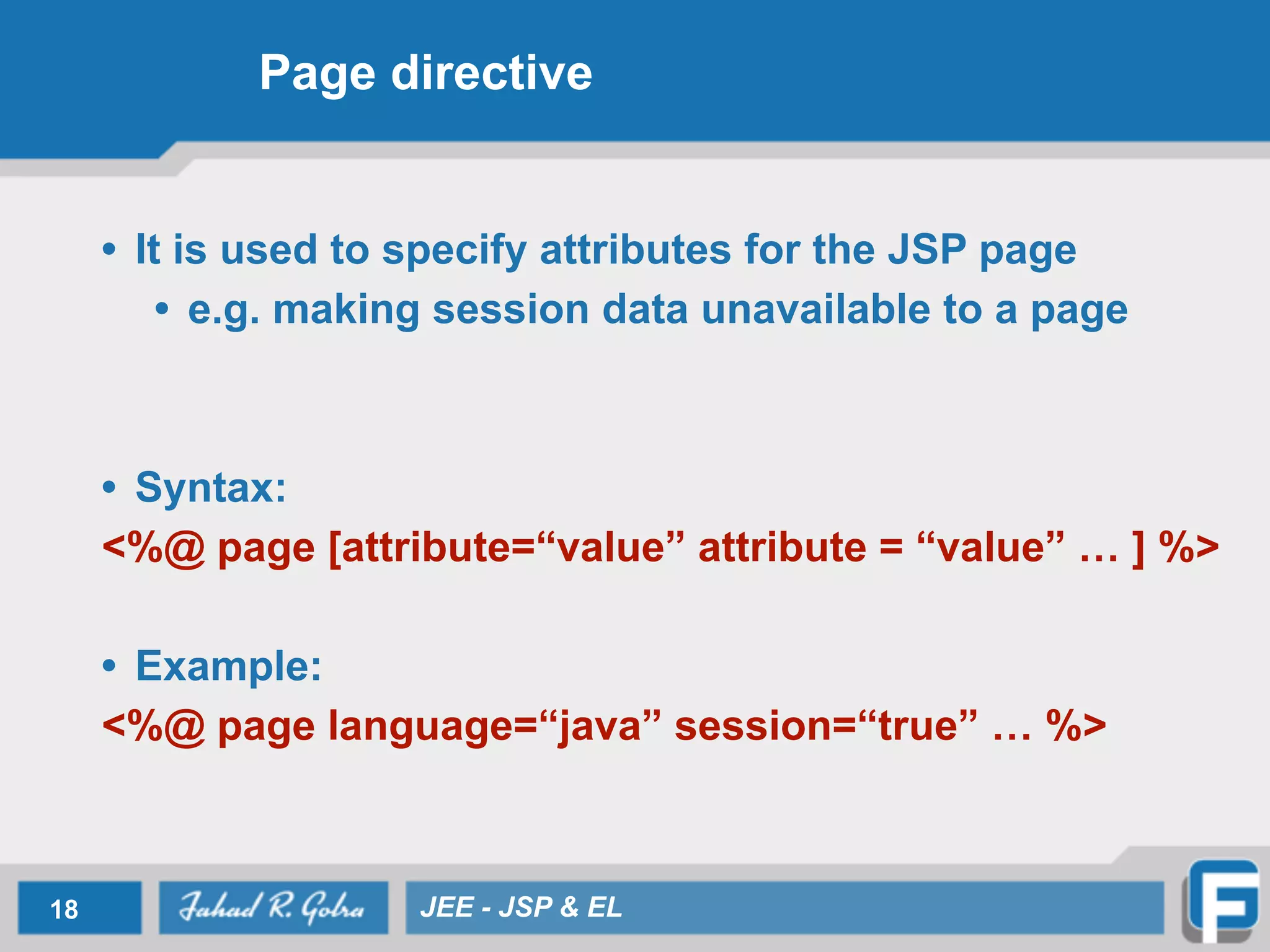 Page directive
• It is used to specify attributes for the JSP page
• e.g. making session data unavailable to a page
!
!
• Syntax:
<%@ page [attribute=“value” attribute = “value” … ] %>
!
• Example:
<%@ page language=“java” session=“true” … %>
18 JEE - JSP & EL
 