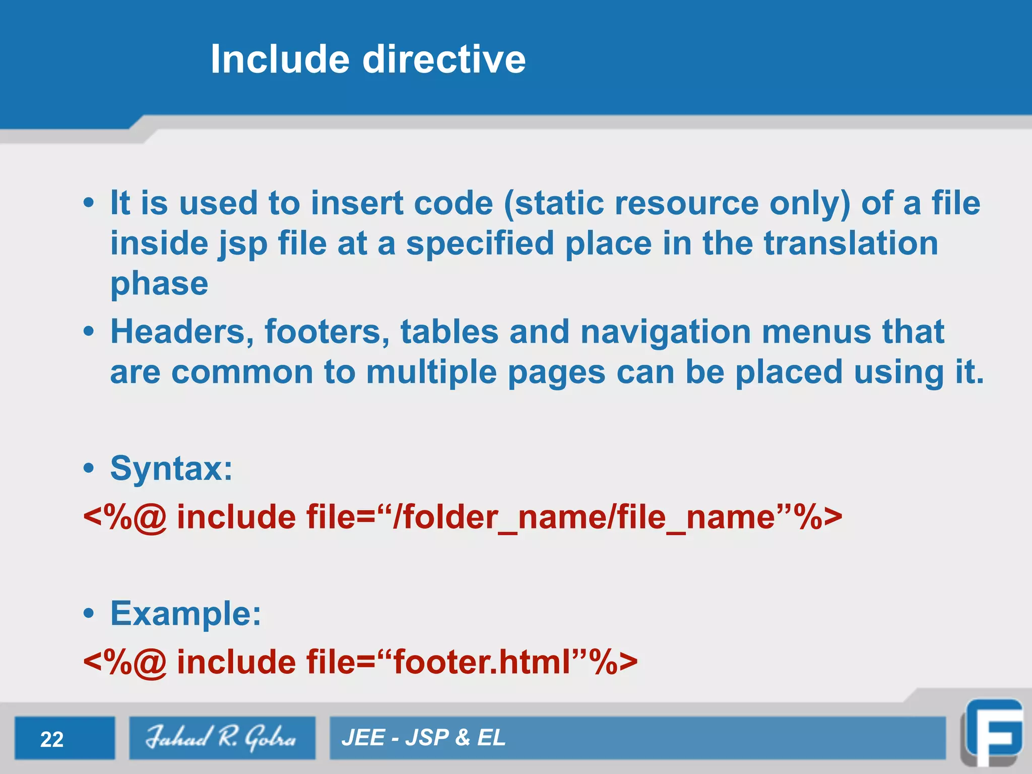 Include directive
• It is used to insert code (static resource only) of a file
inside jsp file at a specified place in the translation
phase
• Headers, footers, tables and navigation menus that
are common to multiple pages can be placed using it.
!
• Syntax:
<%@ include file=“/folder_name/file_name”%>
!
• Example:
<%@ include file=“footer.html”%>
22 JEE - JSP & EL
 