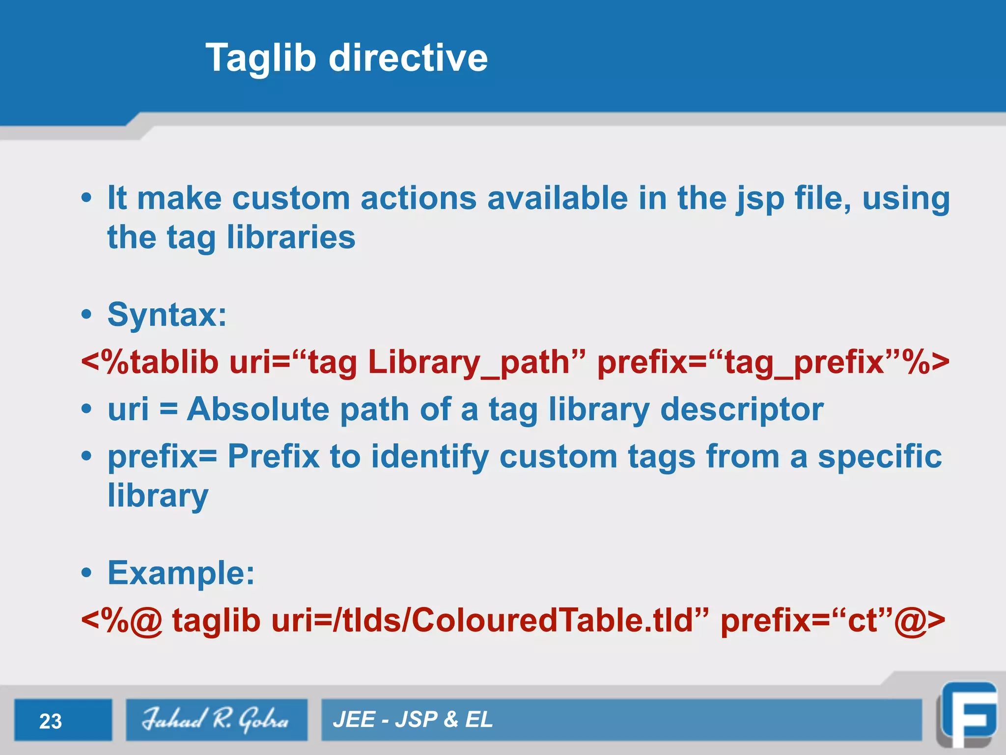 Taglib directive
• It make custom actions available in the jsp file, using
the tag libraries
!
• Syntax:
<%tablib uri=“tag Library_path” prefix=“tag_prefix”%>
• uri = Absolute path of a tag library descriptor
• prefix= Prefix to identify custom tags from a specific
library
!
• Example:
<%@ taglib uri=/tlds/ColouredTable.tld” prefix=“ct”@>
23 JEE - JSP & EL
 