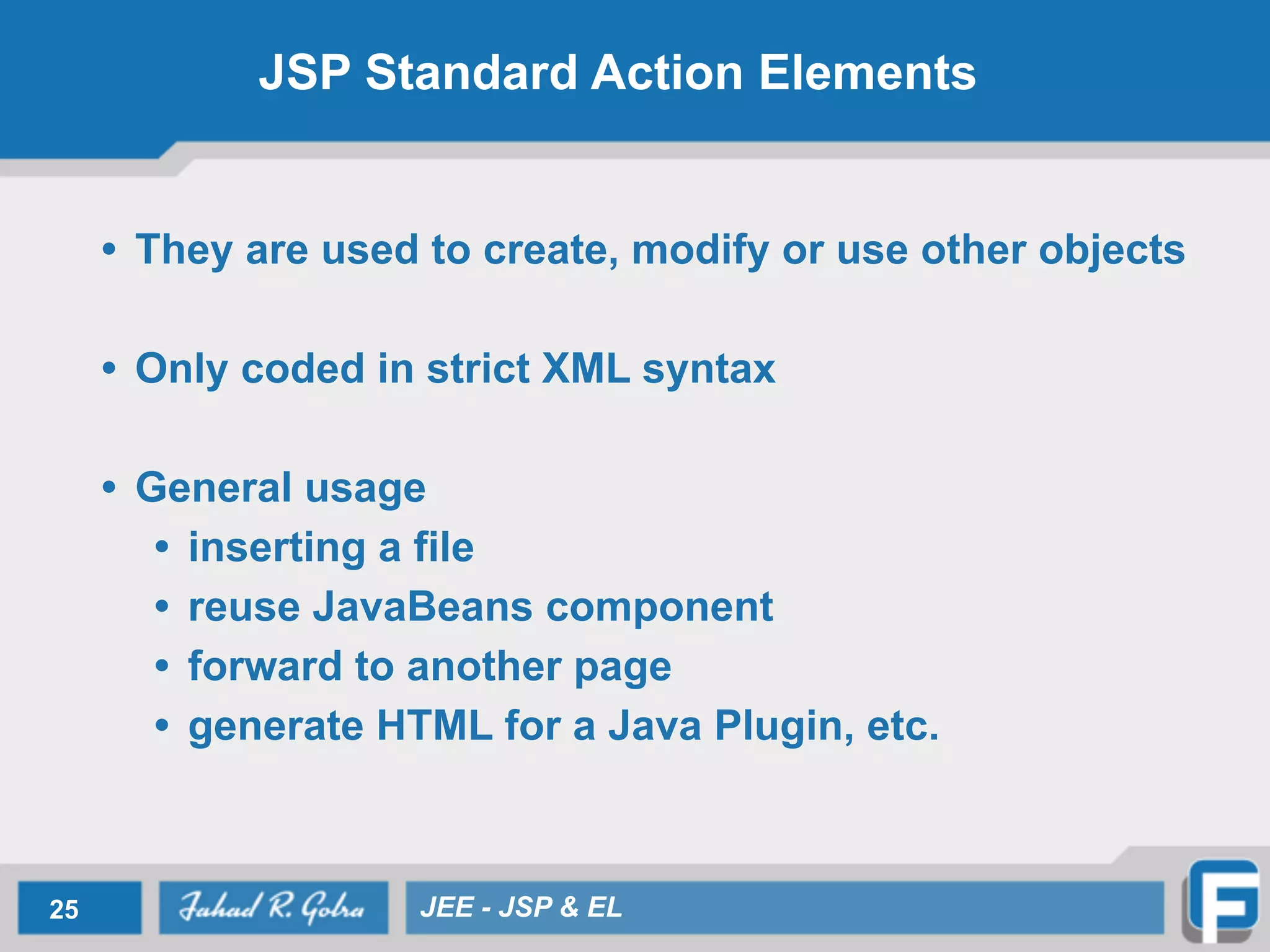 JSP Standard Action Elements
• They are used to create, modify or use other objects
!
• Only coded in strict XML syntax
!
• General usage
• inserting a file
• reuse JavaBeans component
• forward to another page
• generate HTML for a Java Plugin, etc.
25 JEE - JSP & EL
 