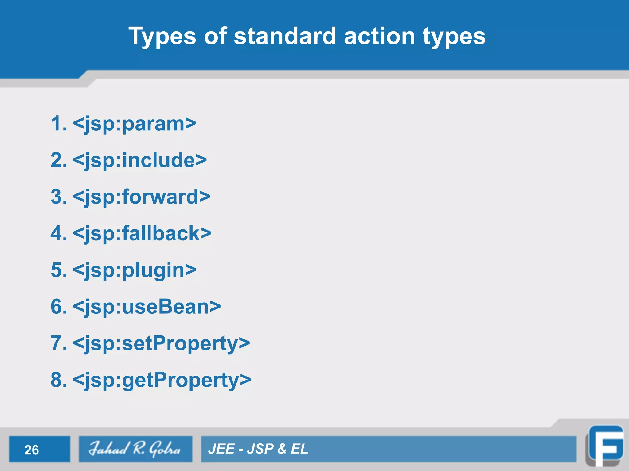 Types of standard action types
1. <jsp:param>
2. <jsp:include>
3. <jsp:forward>
4. <jsp:fallback>
5. <jsp:plugin>
6. <jsp:useBean>
7. <jsp:setProperty>
8. <jsp:getProperty>
26 JEE - JSP & EL
 