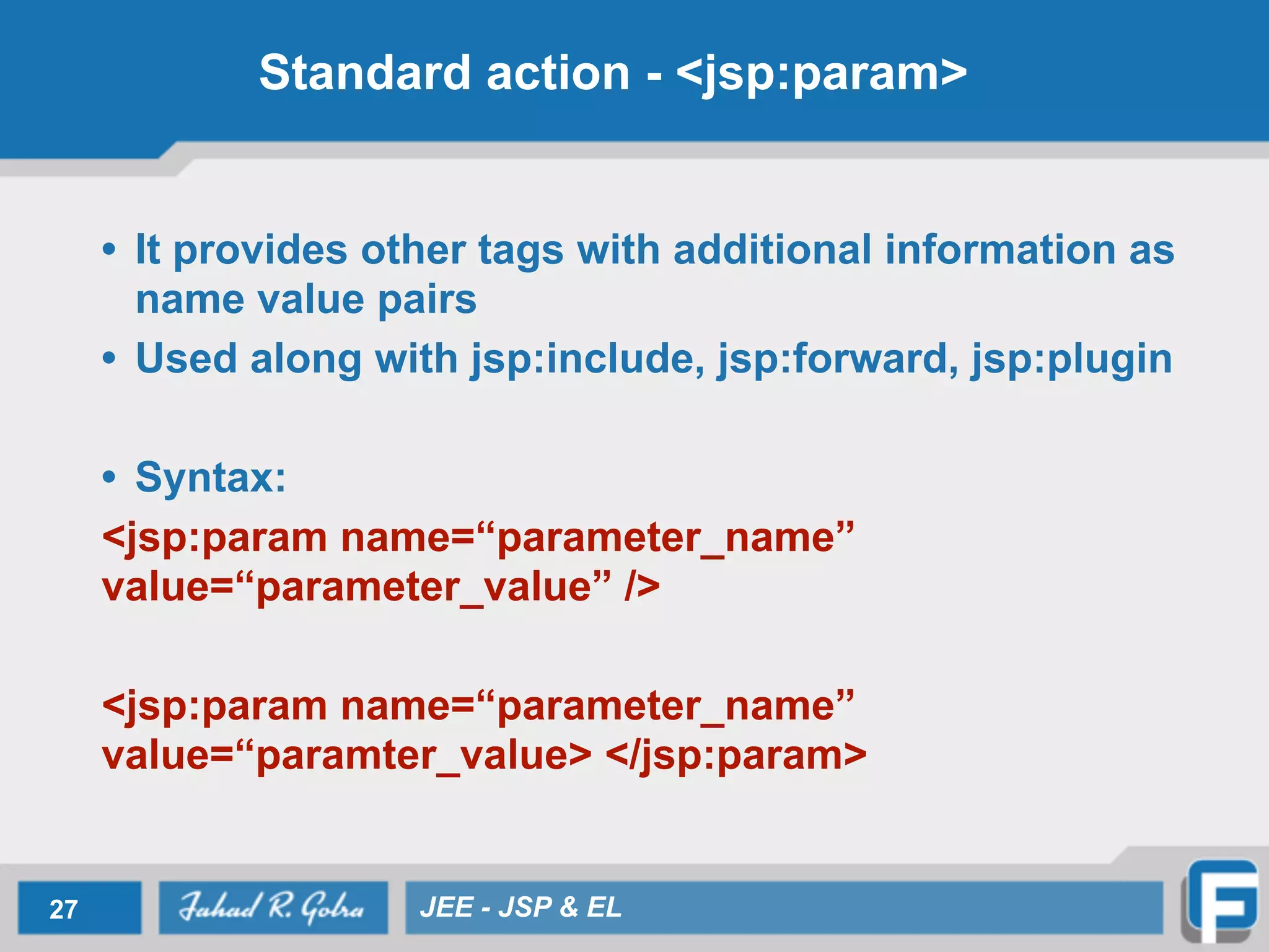 Standard action - <jsp:param>
• It provides other tags with additional information as
name value pairs
• Used along with jsp:include, jsp:forward, jsp:plugin
!
• Syntax:
<jsp:param name=“parameter_name”
value=“parameter_value” />
!
<jsp:param name=“parameter_name”
value=“paramter_value> </jsp:param>
27 JEE - JSP & EL
 