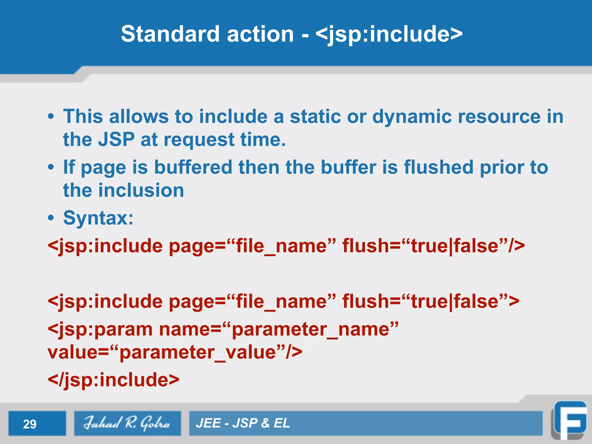 Standard action - <jsp:include>
• This allows to include a static or dynamic resource in
the JSP at request time.
• If page is buffered then the buffer is flushed prior to
the inclusion
• Syntax:
<jsp:include page=“file_name” flush=“true|false”/>
!
<jsp:include page=“file_name” flush=“true|false”>
<jsp:param name=“parameter_name”
value=“parameter_value”/>
</jsp:include>
29 JEE - JSP & EL
 