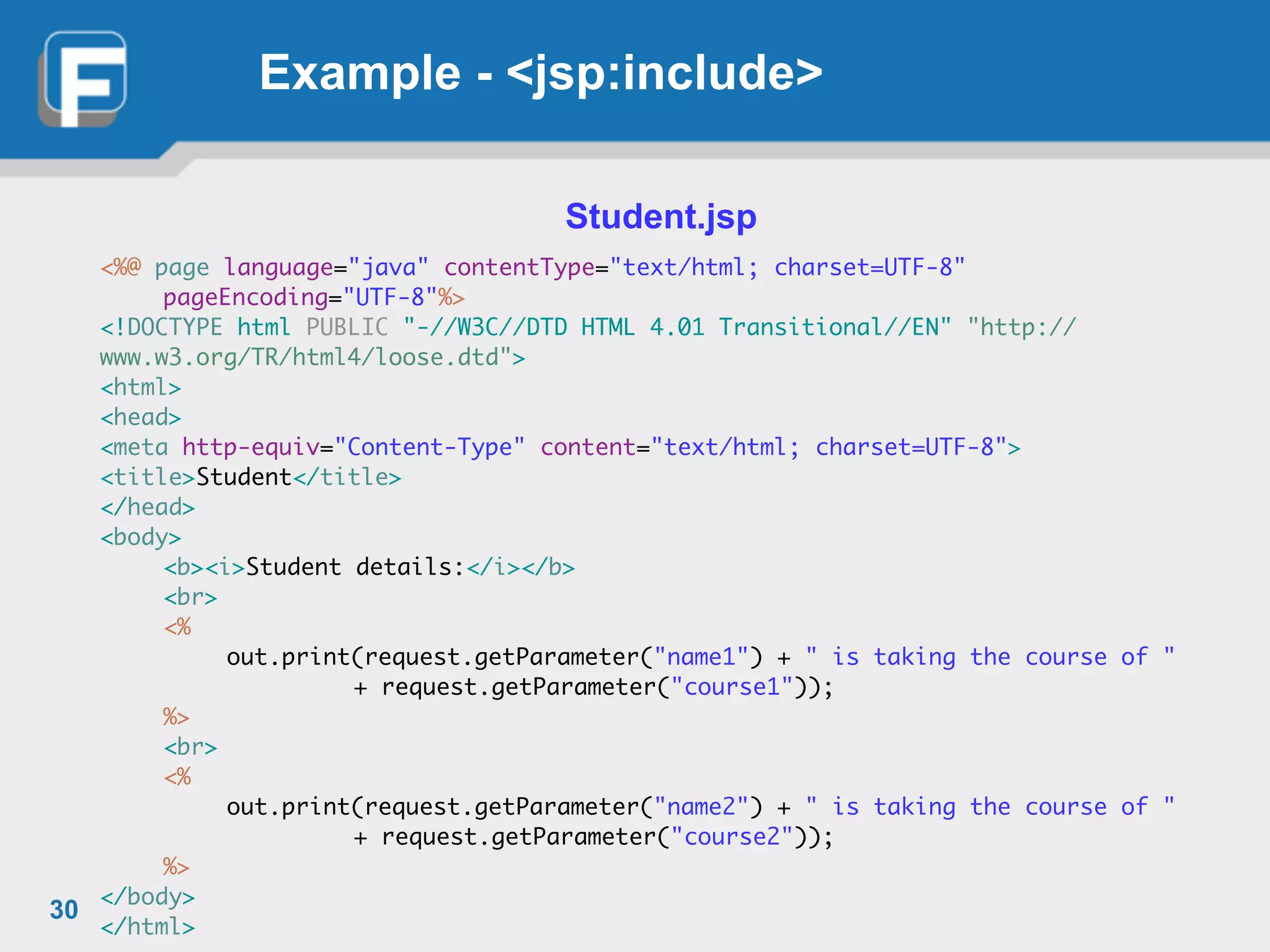 Example - <jsp:include>
Student.jsp
!
<%@ page language="java" contentType="text/html; charset=UTF-8"	
	 pageEncoding="UTF-8"%>	
<!DOCTYPE html PUBLIC "-//W3C//DTD HTML 4.01 Transitional//EN" "http://
www.w3.org/TR/html4/loose.dtd">	
<html>	
<head>	
<meta http-equiv="Content-Type" content="text/html; charset=UTF-8">	
<title>Student</title>	
</head>	
<body>	
	 <b><i>Student details:</i></b>	
	 <br>	
	 <%	
	 	 out.print(request.getParameter("name1") + " is taking the course of "	
	 	 	 	 + request.getParameter("course1"));	
	 %>	
	 <br>	
	 <%	
	 	 out.print(request.getParameter("name2") + " is taking the course of "	
	 	 	 	 + request.getParameter("course2"));	
	 %>	
</body>	
</html>
30
 