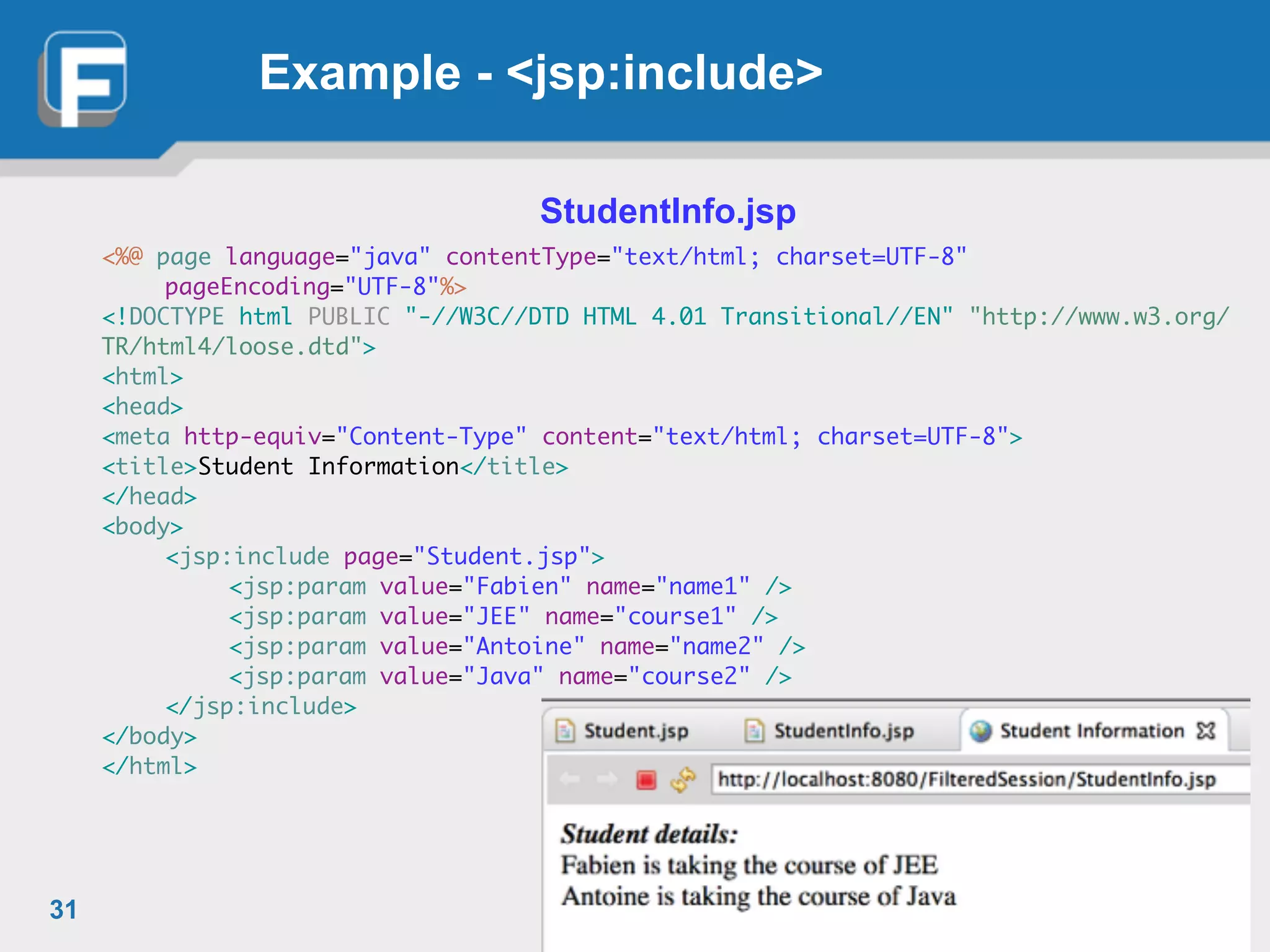 Example - <jsp:include>
StudentInfo.jsp!
<%@ page language="java" contentType="text/html; charset=UTF-8"	
	 pageEncoding="UTF-8"%>	
<!DOCTYPE html PUBLIC "-//W3C//DTD HTML 4.01 Transitional//EN" "http://www.w3.org/
TR/html4/loose.dtd">	
<html>	
<head>	
<meta http-equiv="Content-Type" content="text/html; charset=UTF-8">	
<title>Student Information</title>	
</head>	
<body>	
	 <jsp:include page="Student.jsp">	
	 	 <jsp:param value="Fabien" name="name1" />	
	 	 <jsp:param value="JEE" name="course1" />	
	 	 <jsp:param value="Antoine" name="name2" />	
	 	 <jsp:param value="Java" name="course2" />	
	 </jsp:include>	
</body>	
</html>
31
 