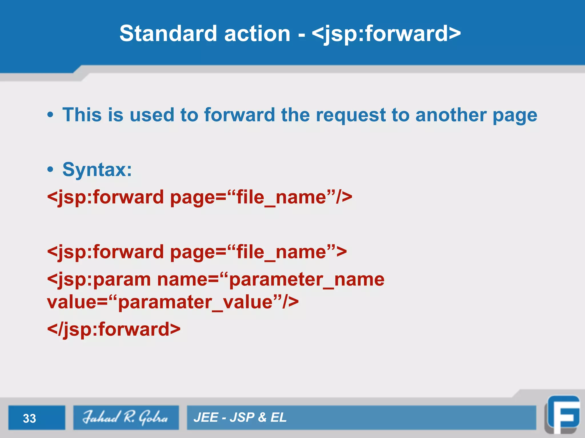 Standard action - <jsp:forward>
• This is used to forward the request to another page
!
• Syntax:
<jsp:forward page=“file_name”/>
!
<jsp:forward page=“file_name”>
<jsp:param name=“parameter_name
value=“paramater_value”/>
</jsp:forward>
33 JEE - JSP & EL
 