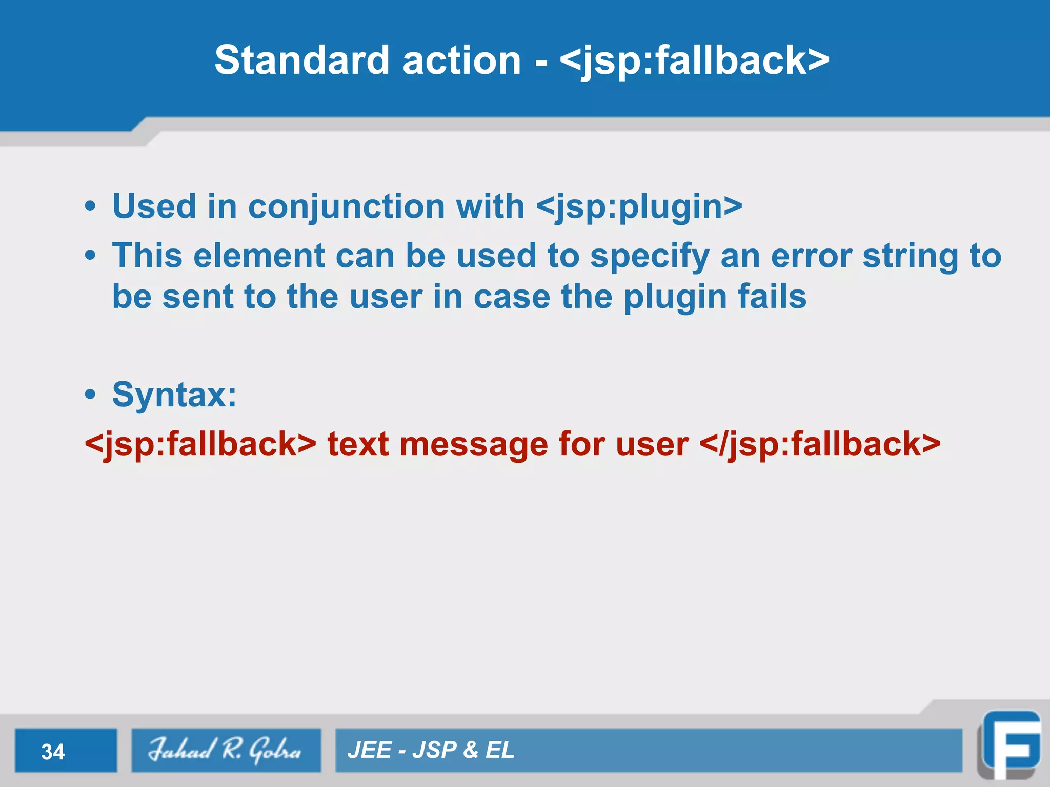 Standard action - <jsp:fallback>
• Used in conjunction with <jsp:plugin>
• This element can be used to specify an error string to
be sent to the user in case the plugin fails
!
• Syntax:
<jsp:fallback> text message for user </jsp:fallback>
34 JEE - JSP & EL
 
