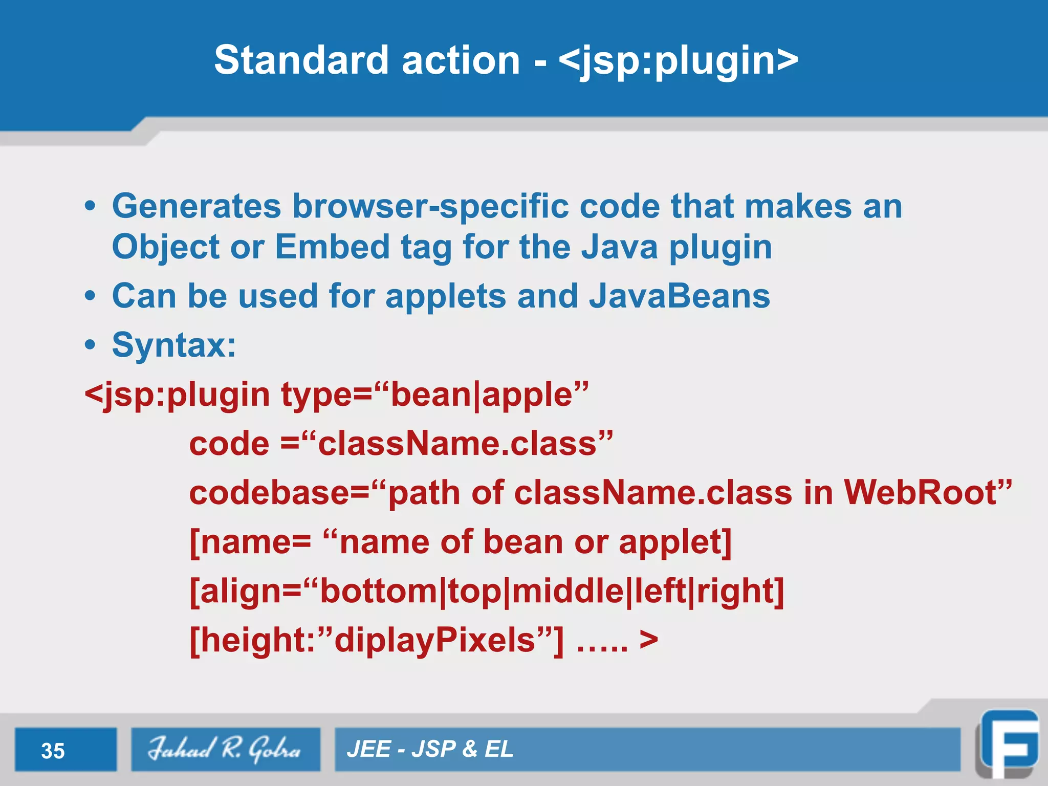 Standard action - <jsp:plugin>
• Generates browser-specific code that makes an
Object or Embed tag for the Java plugin
• Can be used for applets and JavaBeans
• Syntax:
<jsp:plugin type=“bean|apple”
code =“className.class”
codebase=“path of className.class in WebRoot”
[name= “name of bean or applet]
[align=“bottom|top|middle|left|right]
[height:”diplayPixels”] ….. >
35 JEE - JSP & EL
 