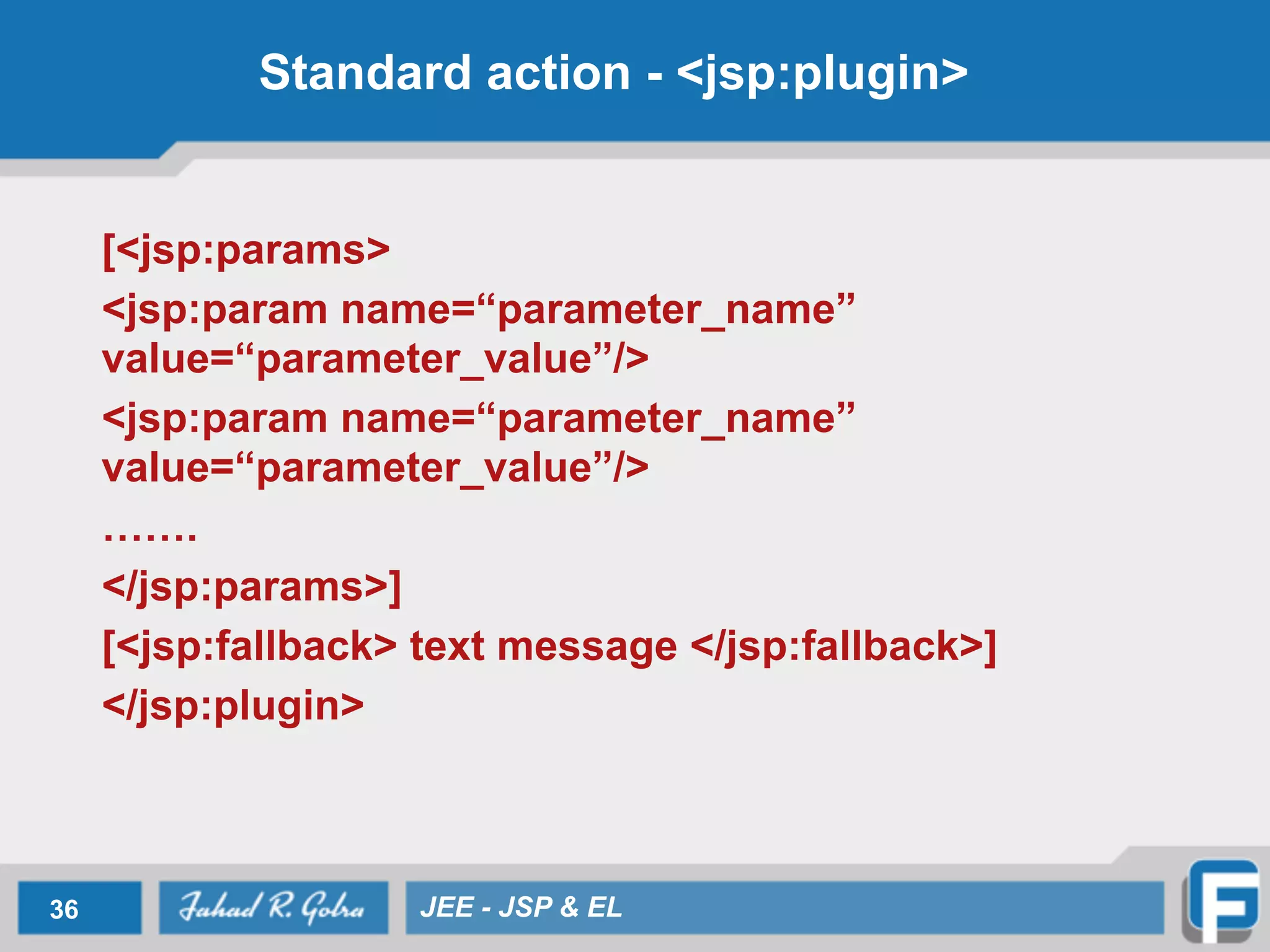Standard action - <jsp:plugin>
[<jsp:params>
<jsp:param name=“parameter_name”
value=“parameter_value”/>
<jsp:param name=“parameter_name”
value=“parameter_value”/>
…….
</jsp:params>]
[<jsp:fallback> text message </jsp:fallback>]
</jsp:plugin>
36 JEE - JSP & EL
 