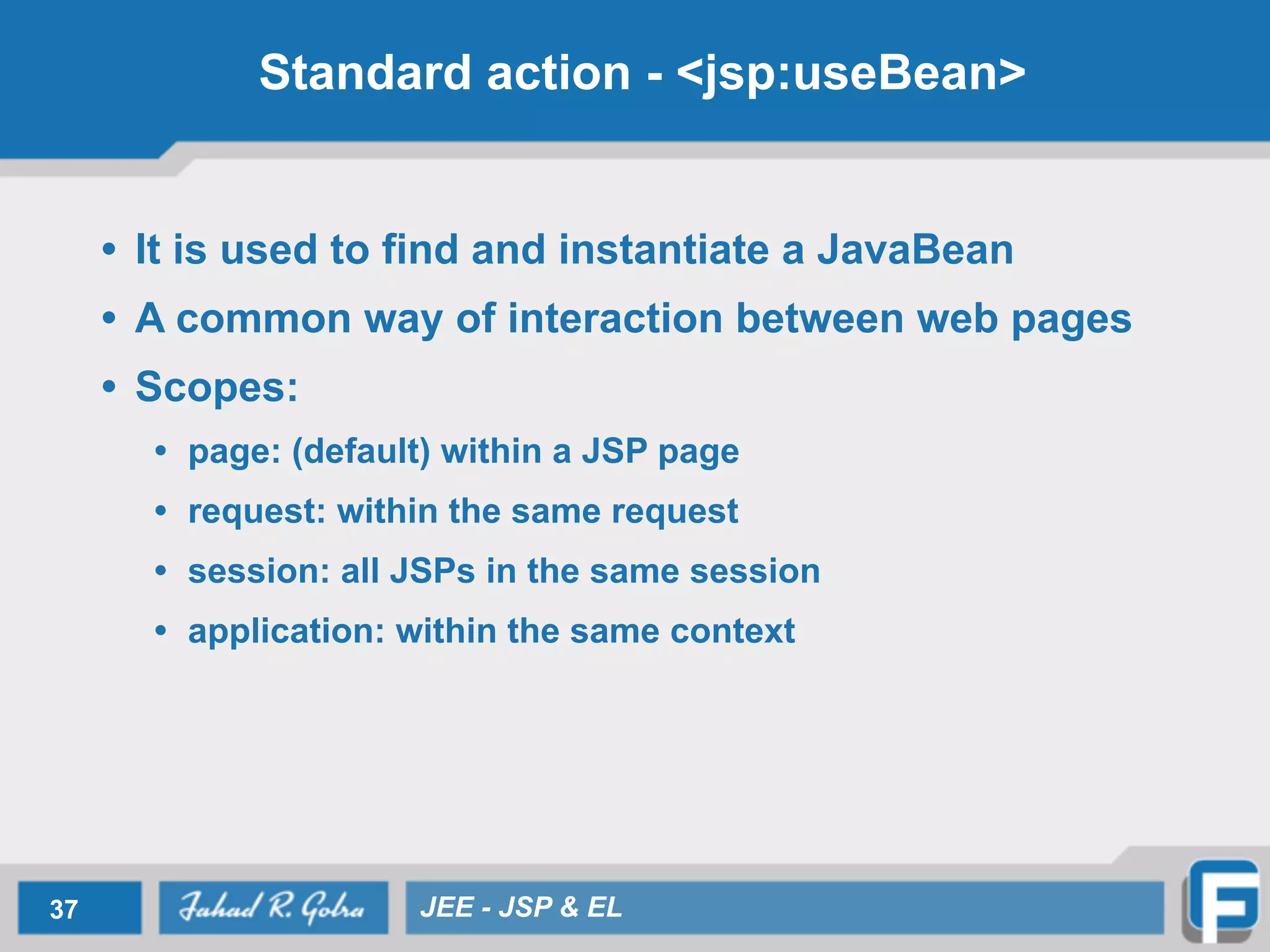 Standard action - <jsp:useBean>
• It is used to find and instantiate a JavaBean
• A common way of interaction between web pages
• Scopes:
• page: (default) within a JSP page
• request: within the same request
• session: all JSPs in the same session
• application: within the same context
37 JEE - JSP & EL
 