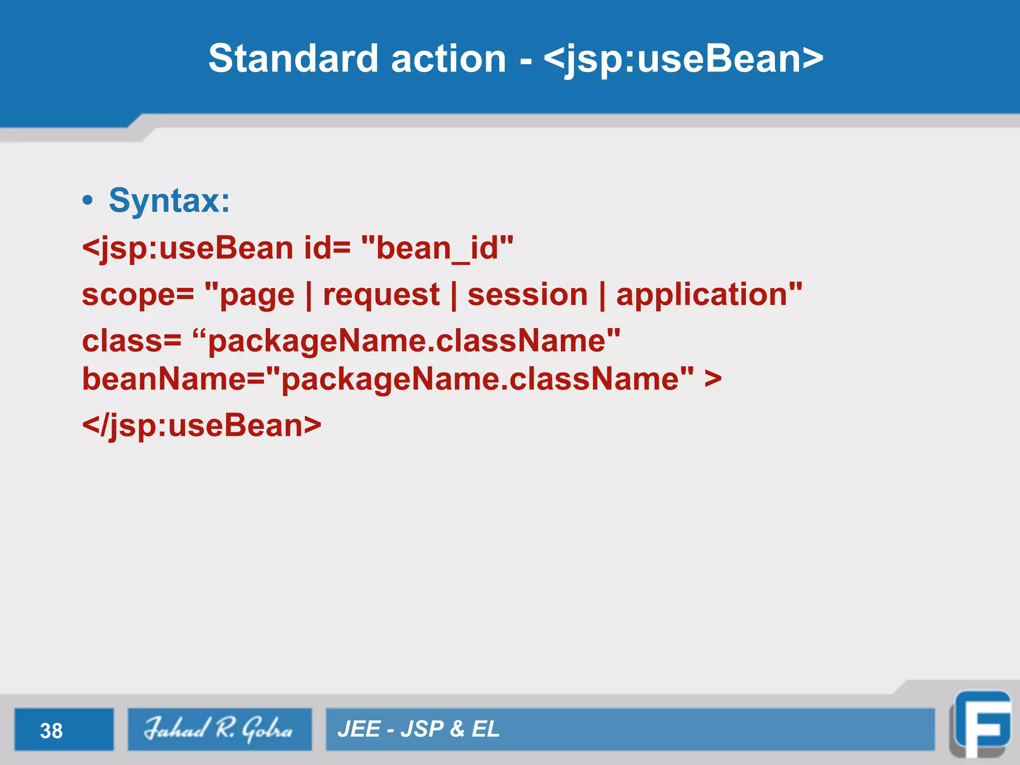 Standard action - <jsp:useBean>
• Syntax:
<jsp:useBean id= "bean_id"
scope= "page | request | session | application"
class= “packageName.className"
beanName="packageName.className" >
</jsp:useBean>
38 JEE - JSP & EL
 