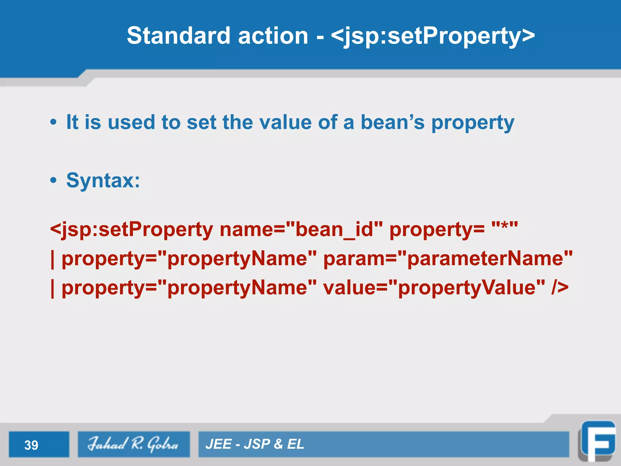 Standard action - <jsp:setProperty>
• It is used to set the value of a bean’s property
!
• Syntax:
!
<jsp:setProperty name="bean_id" property= "*"
| property="propertyName" param="parameterName"
| property="propertyName" value="propertyValue" />
39 JEE - JSP & EL
 