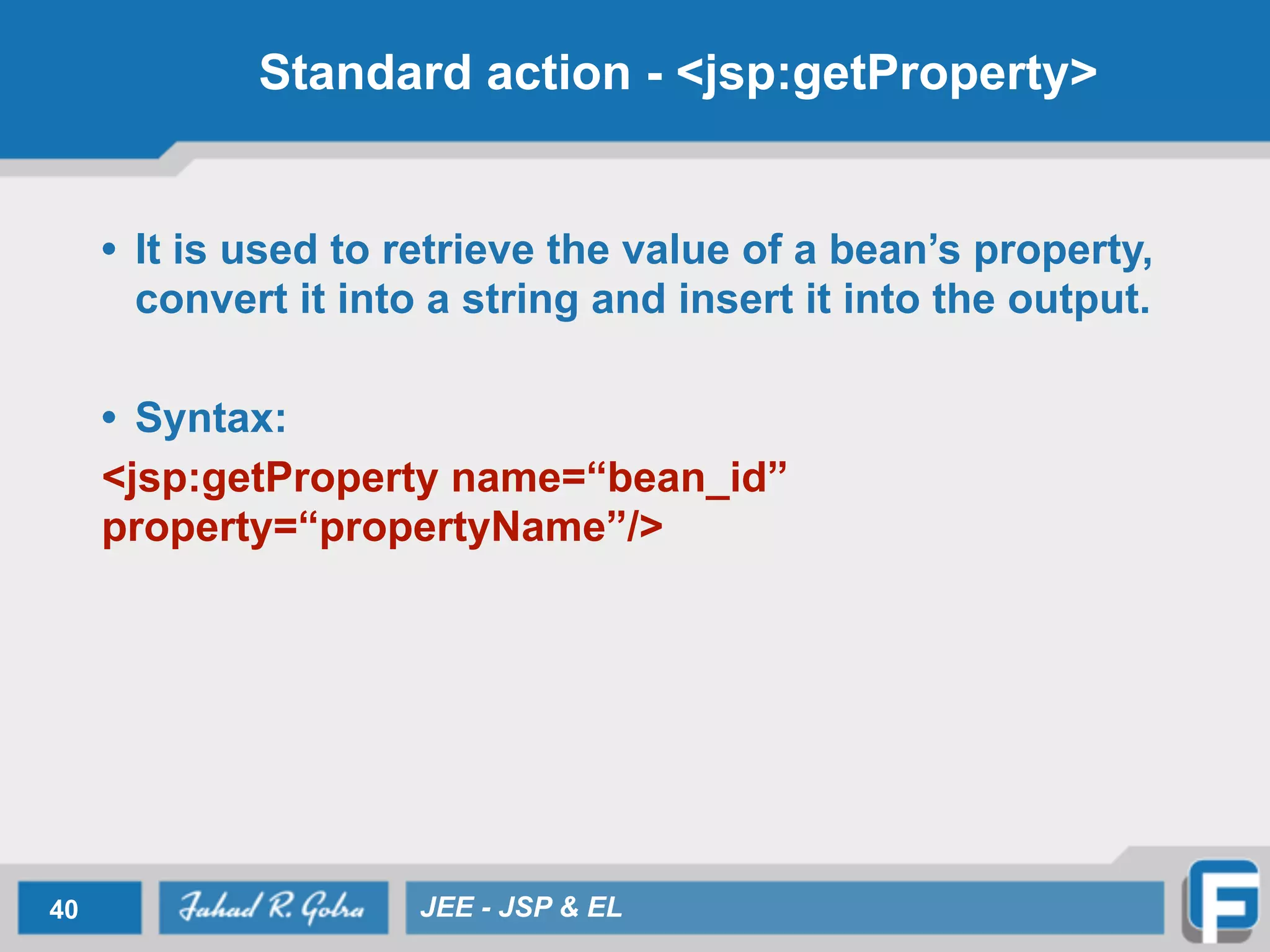 Standard action - <jsp:getProperty>
• It is used to retrieve the value of a bean’s property,
convert it into a string and insert it into the output.
!
• Syntax:
<jsp:getProperty name=“bean_id”
property=“propertyName”/>
40 JEE - JSP & EL
 