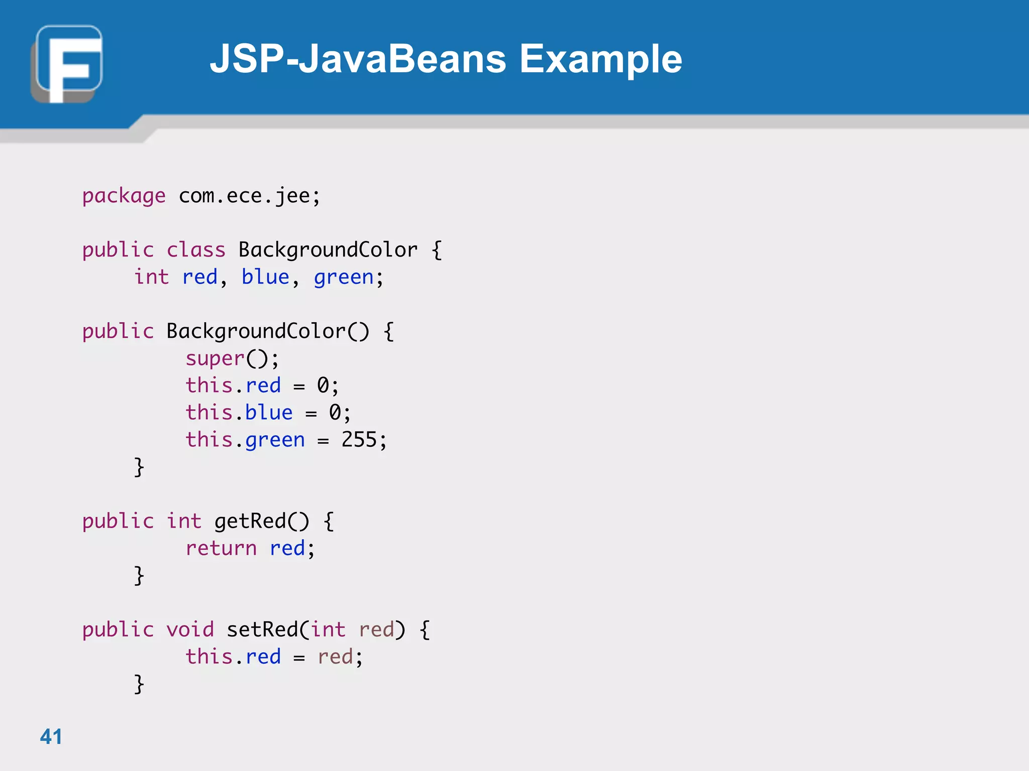 JSP-JavaBeans Example
package com.ece.jee;	
!
public class BackgroundColor {	
	 int red, blue, green;	
!
public BackgroundColor() {	
	 	 super();	
	 	 this.red = 0;	
	 	 this.blue = 0;	
	 	 this.green = 255;	
	 }	
!
public int getRed() {	
	 	 return red;	
	 }	
!
public void setRed(int red) {	
	 	 this.red = red;	
	 }
41
 