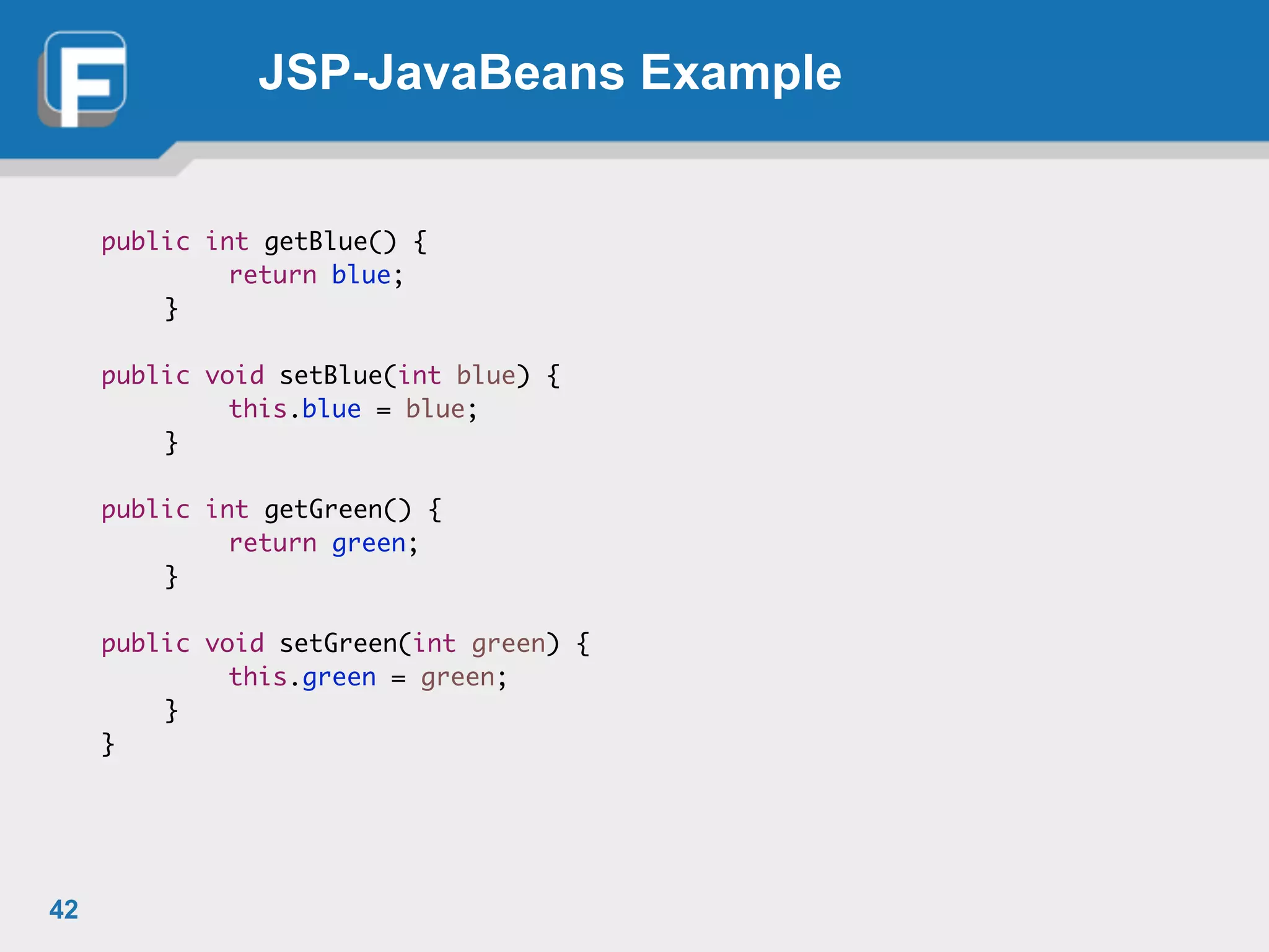 JSP-JavaBeans Example
public int getBlue() {	
	 	 return blue;	
	 }	
!
public void setBlue(int blue) {	
	 	 this.blue = blue;	
	 }	
!
public int getGreen() {	
	 	 return green;	
	 }	
!
public void setGreen(int green) {	
	 	 this.green = green;	
	 }	
}	
42
 