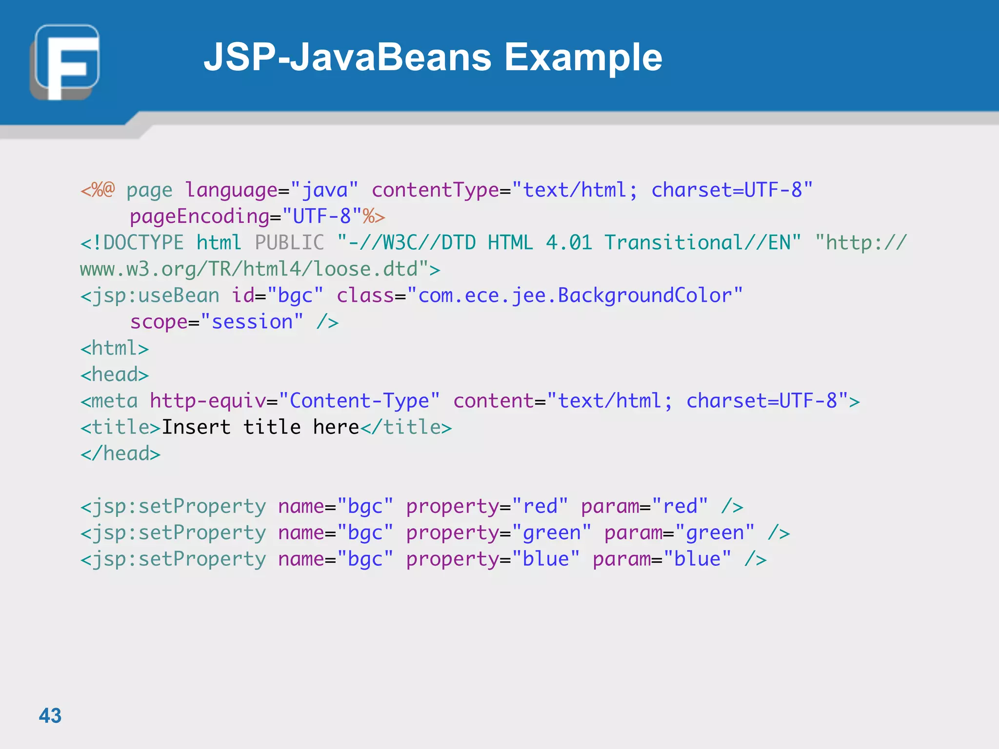 JSP-JavaBeans Example
<%@ page language="java" contentType="text/html; charset=UTF-8"	
	 pageEncoding="UTF-8"%>	
<!DOCTYPE html PUBLIC "-//W3C//DTD HTML 4.01 Transitional//EN" "http://
www.w3.org/TR/html4/loose.dtd">	
<jsp:useBean id="bgc" class="com.ece.jee.BackgroundColor"	
	 scope="session" />	
<html>	
<head>	
<meta http-equiv="Content-Type" content="text/html; charset=UTF-8">	
<title>Insert title here</title>	
</head>	
!
<jsp:setProperty name="bgc" property="red" param="red" />	
<jsp:setProperty name="bgc" property="green" param="green" />	
<jsp:setProperty name="bgc" property="blue" param="blue" />
43
 