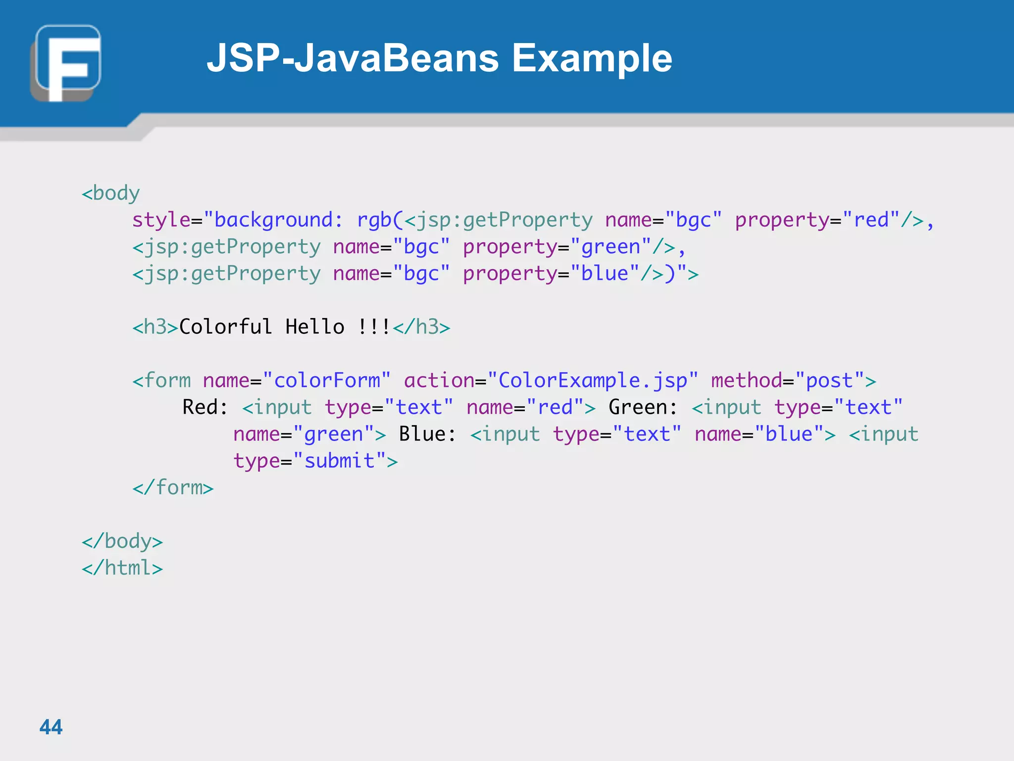 JSP-JavaBeans Example
<body	
	 style="background: rgb(<jsp:getProperty name="bgc" property="red"/>, 	
	 <jsp:getProperty name="bgc" property="green"/>, 	
	 <jsp:getProperty name="bgc" property="blue"/>)">	
	 	
	 <h3>Colorful Hello !!!</h3>	
!
	 <form name="colorForm" action="ColorExample.jsp" method="post">	
	 	 Red: <input type="text" name="red"> Green: <input type="text"	
	 	 	 name="green"> Blue: <input type="text" name="blue"> <input	
	 	 	 type="submit">	
	 </form>	
!
</body>	
</html>
44
 