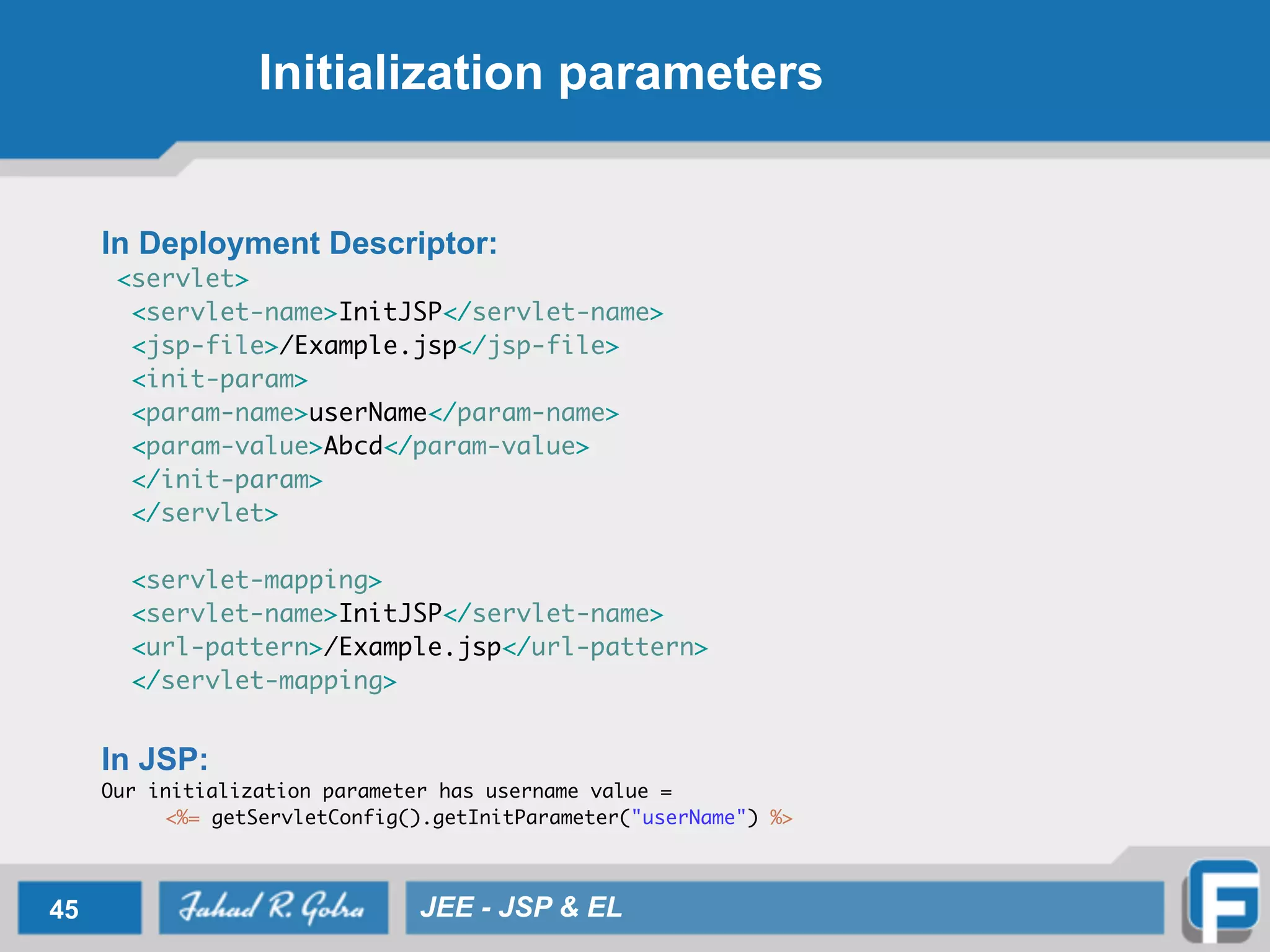 Initialization parameters
In Deployment Descriptor:
<servlet>	
<servlet-name>InitJSP</servlet-name>	
<jsp-file>/Example.jsp</jsp-file>	
<init-param>	
<param-name>userName</param-name>	
<param-value>Abcd</param-value>	
</init-param>	
</servlet>	
	
<servlet-mapping>	
<servlet-name>InitJSP</servlet-name>	
<url-pattern>/Example.jsp</url-pattern>	
</servlet-mapping>	
!
In JSP:
Our initialization parameter has username value = 	
	 <%= getServletConfig().getInitParameter("userName") %>
45 JEE - JSP & EL
 