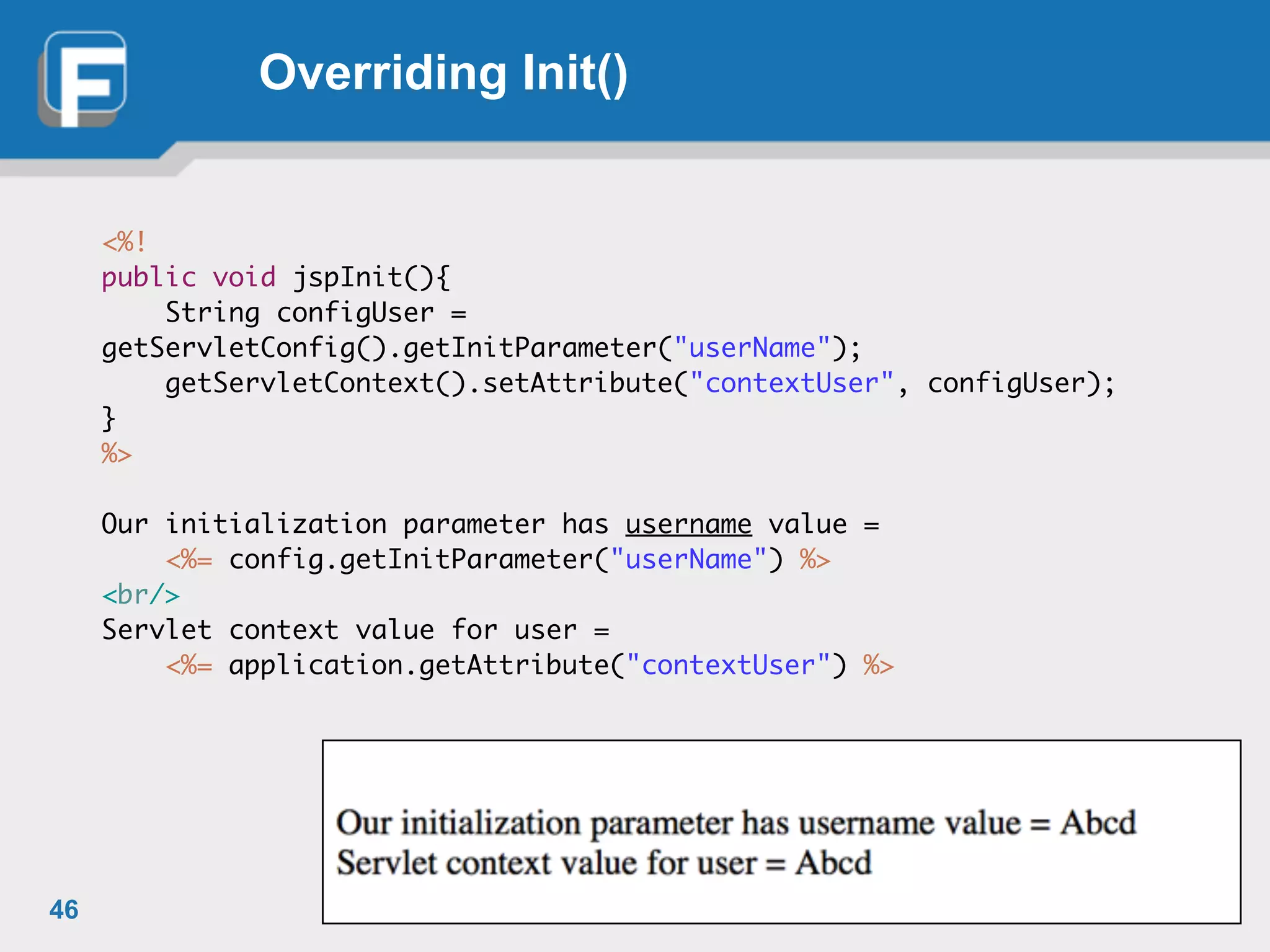 Overriding Init()
<%! 	
public void jspInit(){	
	 String configUser =
getServletConfig().getInitParameter("userName");	
	 getServletContext().setAttribute("contextUser", configUser);	 	
}	
%>	
!
Our initialization parameter has username value = 	
	 <%= config.getInitParameter("userName") %>	
<br/>	
Servlet context value for user = 	
	 <%= application.getAttribute("contextUser") %>
46
 