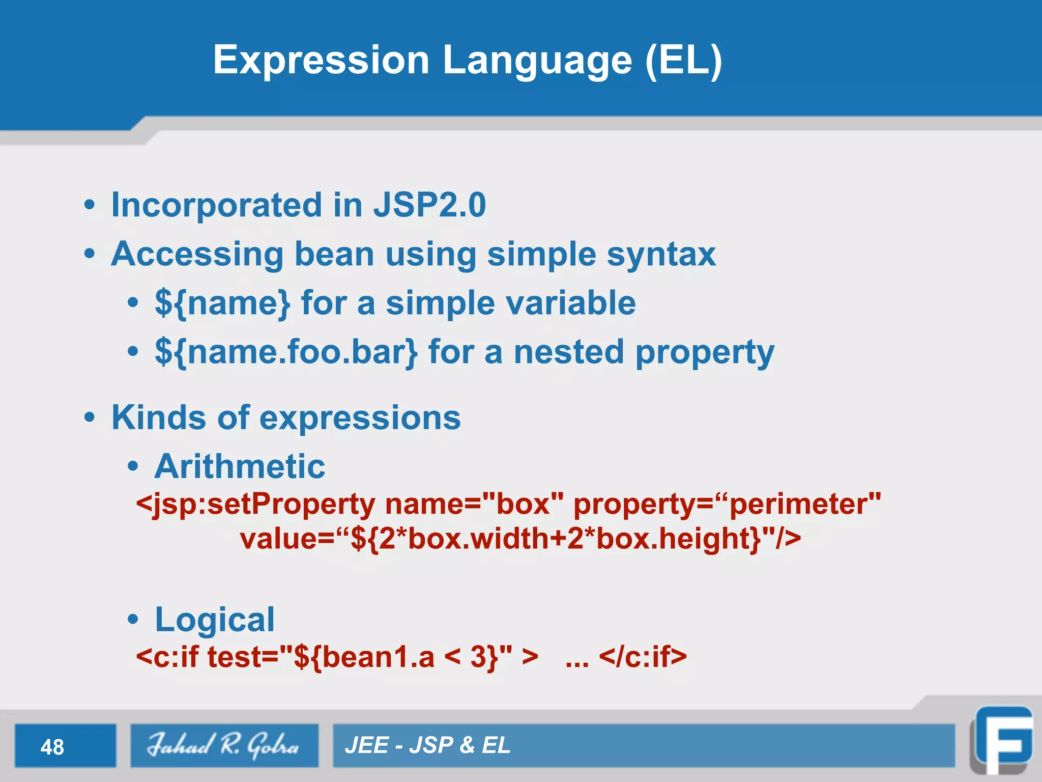 Expression Language (EL)
• Incorporated in JSP2.0
• Accessing bean using simple syntax
• ${name} for a simple variable
• ${name.foo.bar} for a nested property
!
• Kinds of expressions
• Arithmetic
<jsp:setProperty name="box" property=“perimeter"
value=“${2*box.width+2*box.height}"/>
!
• Logical
<c:if test="${bean1.a < 3}" > ... </c:if>
48 JEE - JSP & EL
 