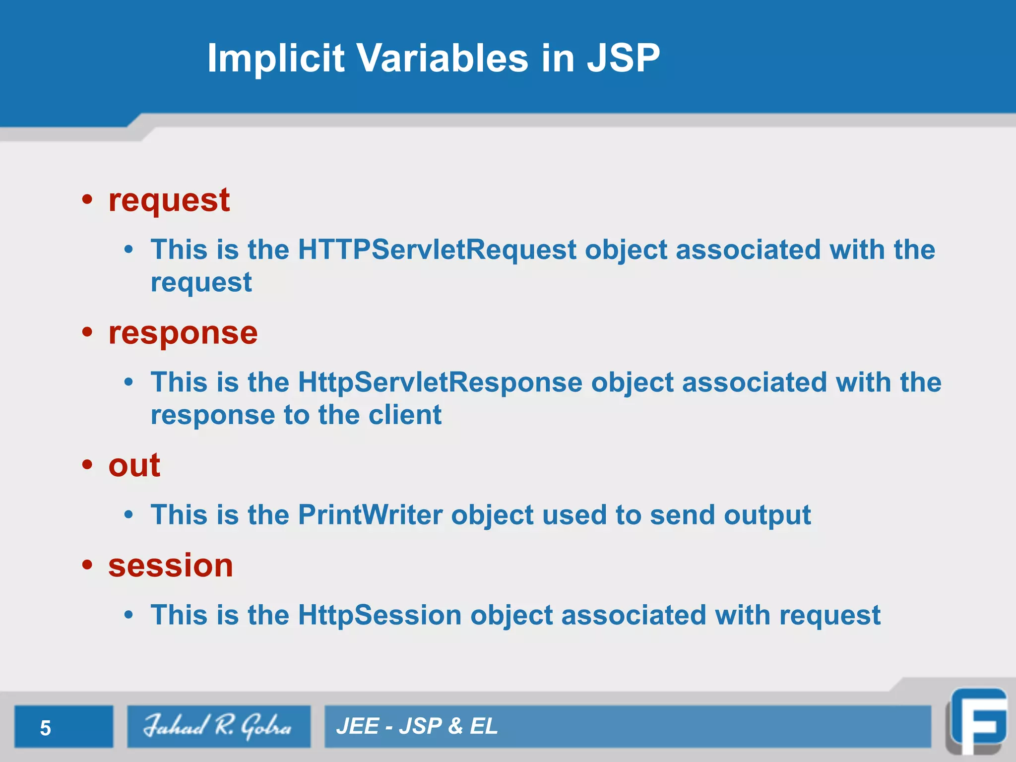 Implicit Variables in JSP
• request
• This is the HTTPServletRequest object associated with the
request
• response
• This is the HttpServletResponse object associated with the
response to the client
• out
• This is the PrintWriter object used to send output
• session
• This is the HttpSession object associated with request
5 JEE - JSP & EL
 