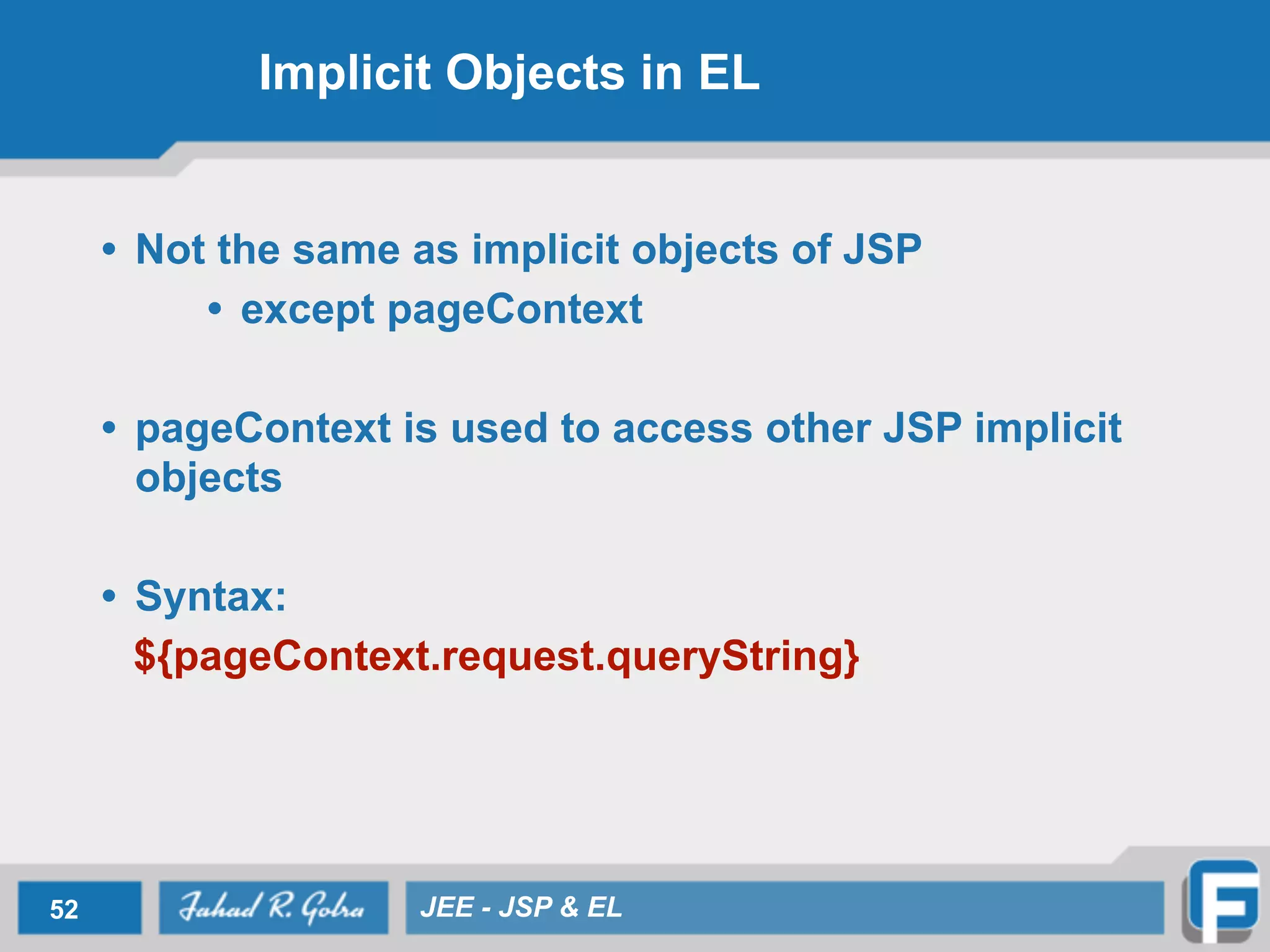 Implicit Objects in EL
• Not the same as implicit objects of JSP
• except pageContext
!
• pageContext is used to access other JSP implicit
objects
!
• Syntax:
${pageContext.request.queryString}
52 JEE - JSP & EL
 