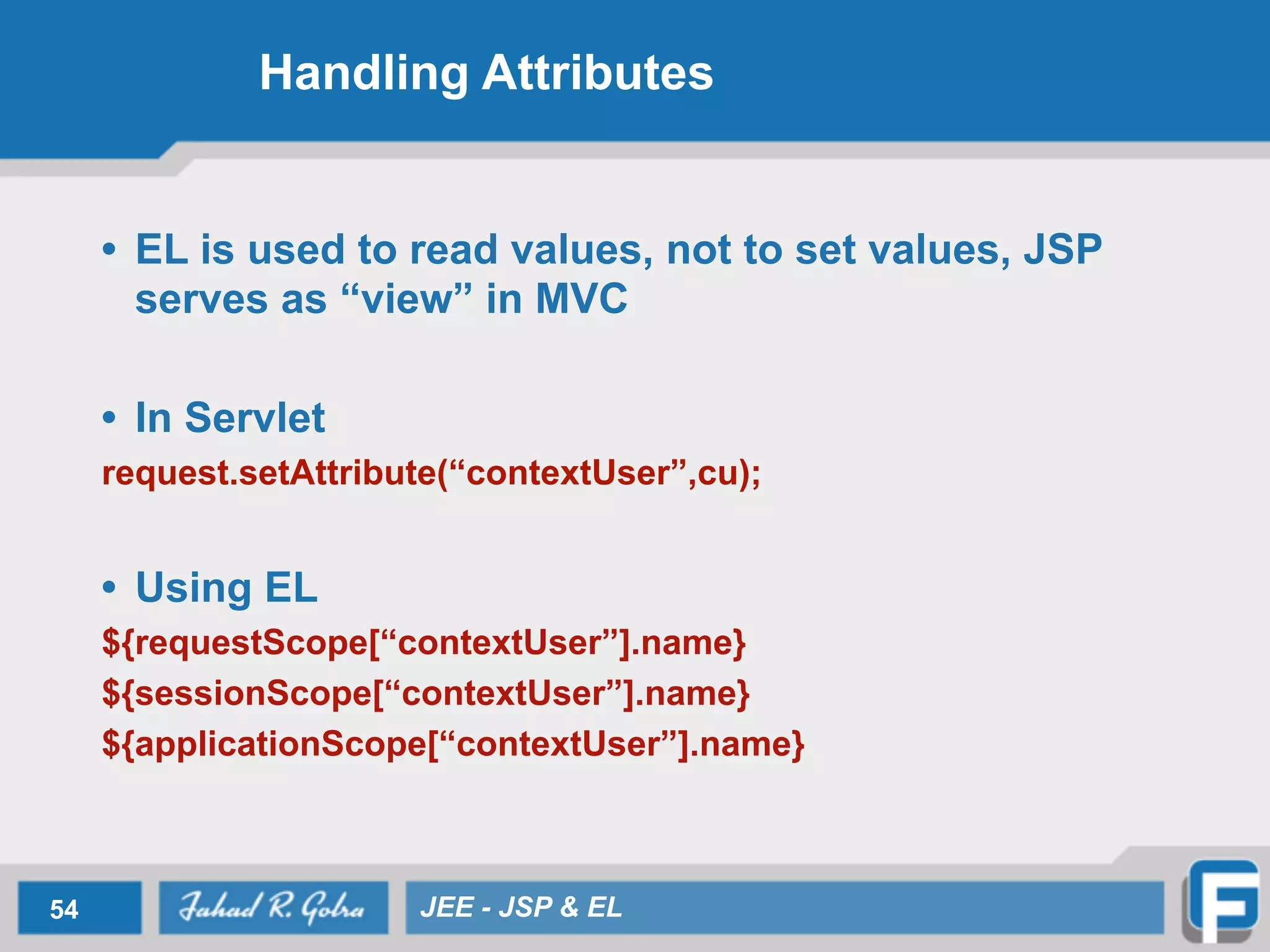 Handling Attributes
• EL is used to read values, not to set values, JSP
serves as “view” in MVC
!
• In Servlet
request.setAttribute(“contextUser”,cu);
!
• Using EL
${requestScope[“contextUser”].name}
${sessionScope[“contextUser”].name}
${applicationScope[“contextUser”].name}
54 JEE - JSP & EL
 