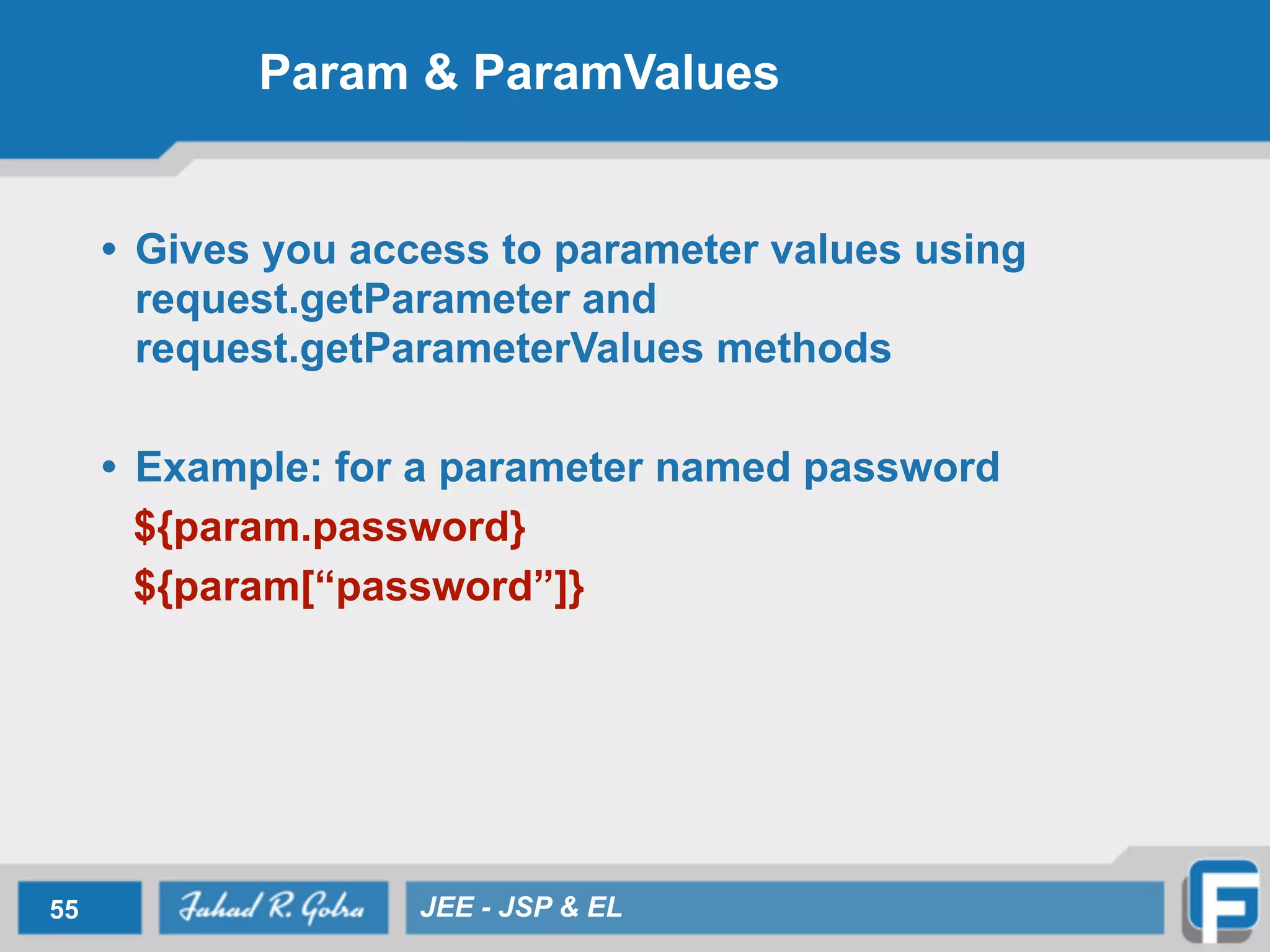 Param & ParamValues
• Gives you access to parameter values using
request.getParameter and
request.getParameterValues methods
!
• Example: for a parameter named password
${param.password}
${param[“password”]}
55 JEE - JSP & EL
 