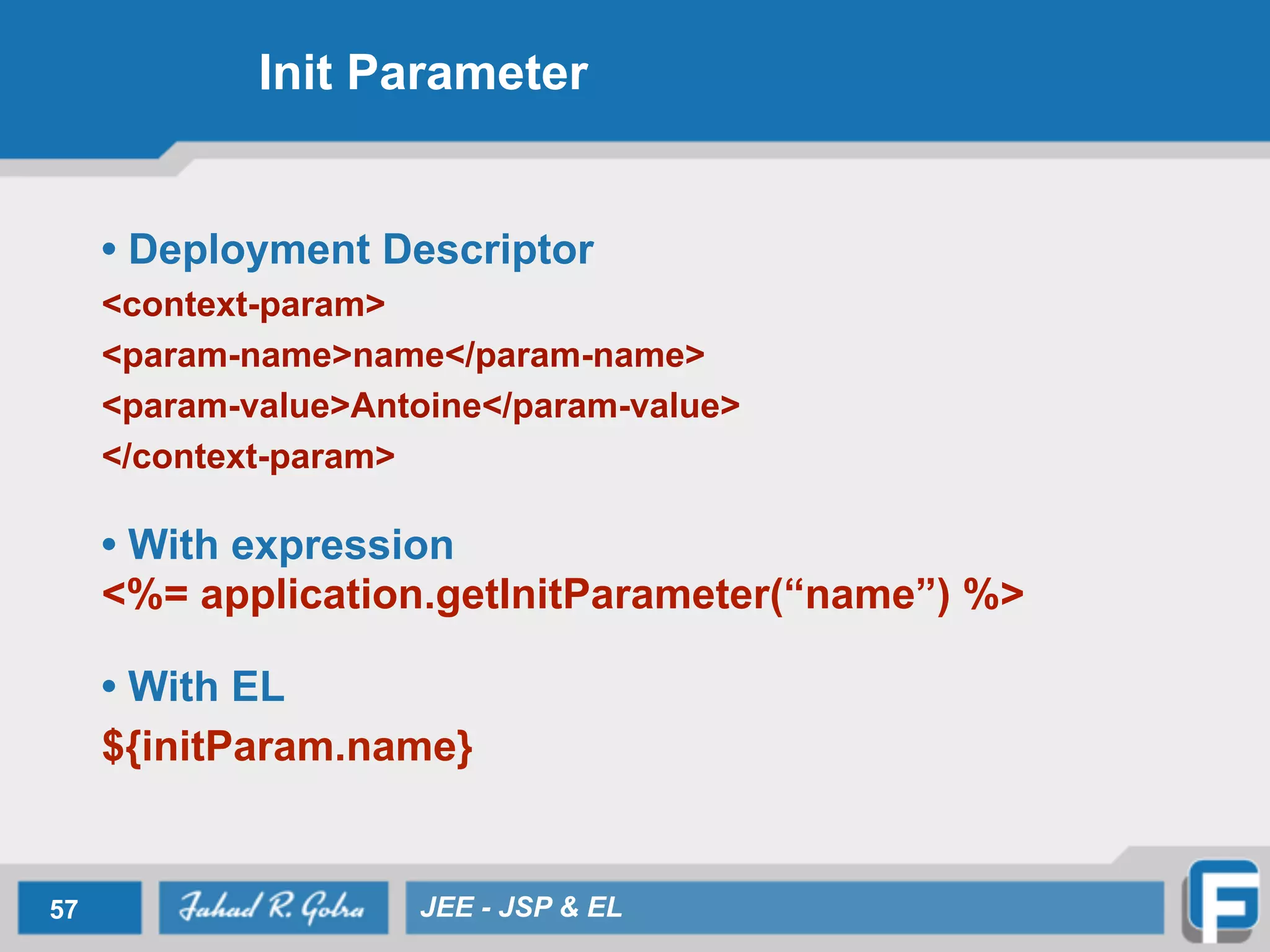 Init Parameter
• Deployment Descriptor
<context-param>	

<param-name>name</param-name>	

<param-value>Antoine</param-value>
</context-param>
!
• With expression 
<%= application.getInitParameter(“name”) %>
!
• With EL
${initParam.name}
57 JEE - JSP & EL
 