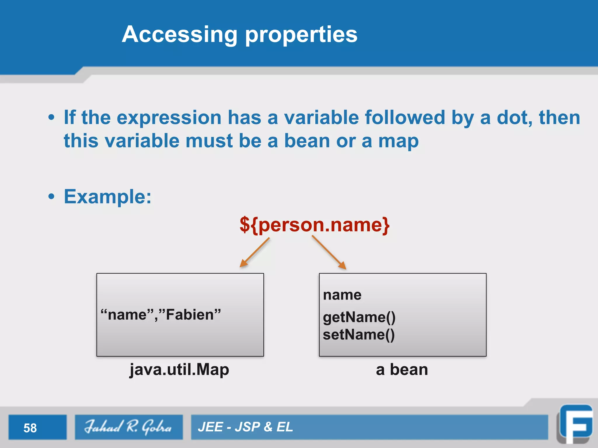 Accessing properties
• If the expression has a variable followed by a dot, then
this variable must be a bean or a map
!
• Example:
${person.name}
58 JEE - JSP & EL
“name”,”Fabien”
name
!
getName()
setName()
java.util.Map a bean
 