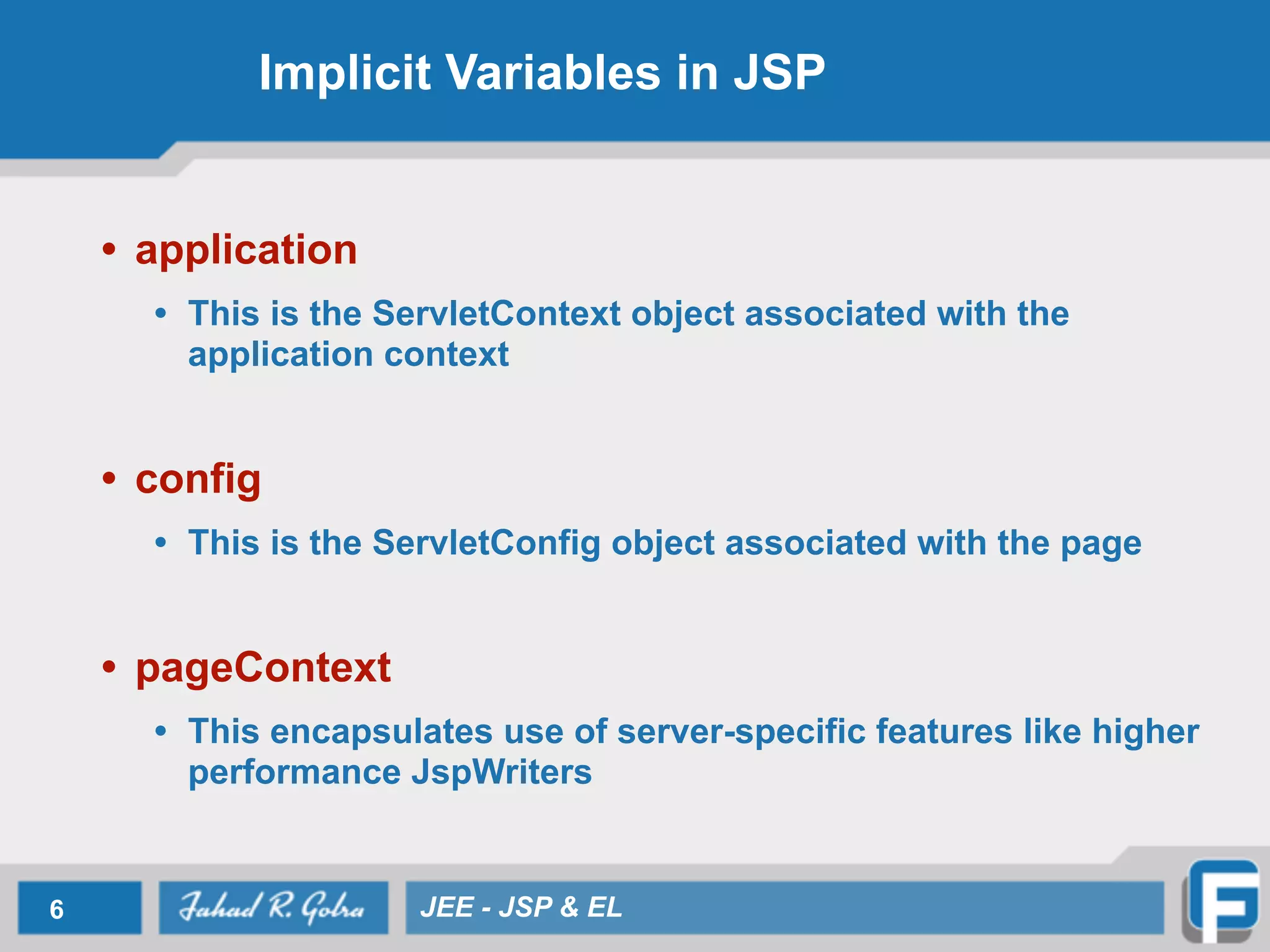 Implicit Variables in JSP
• application
• This is the ServletContext object associated with the
application context
!
• config
• This is the ServletConfig object associated with the page
!
• pageContext
• This encapsulates use of server-specific features like higher
performance JspWriters
6 JEE - JSP & EL
 