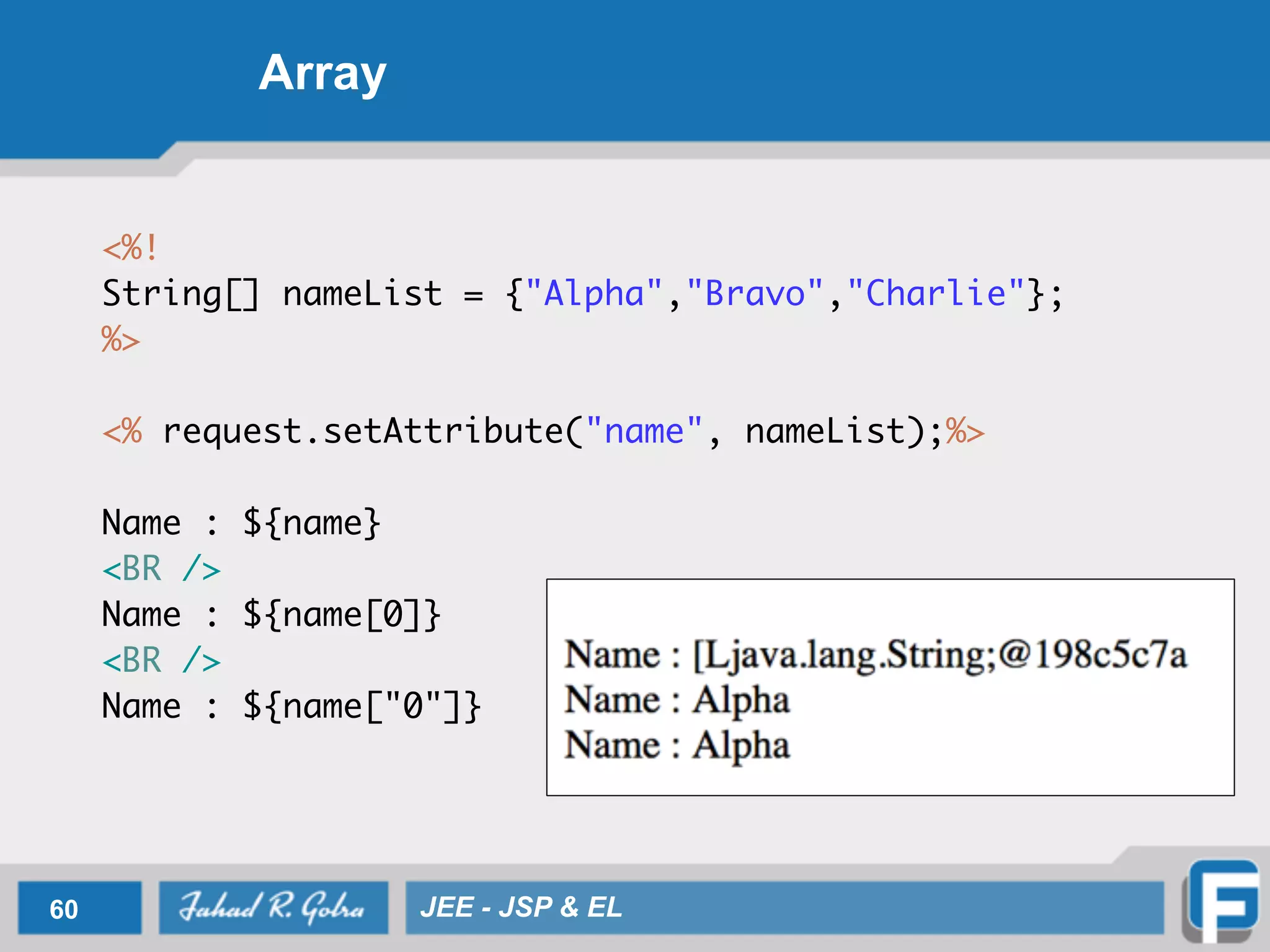 Array
<%!	
String[] nameList = {"Alpha","Bravo","Charlie"}; 	
%>	
!
<% request.setAttribute("name", nameList);%>	
	 	
Name : ${name} 	
<BR />	
Name : ${name[0]} 	
<BR />	
Name : ${name["0"]}
60 JEE - JSP & EL
 