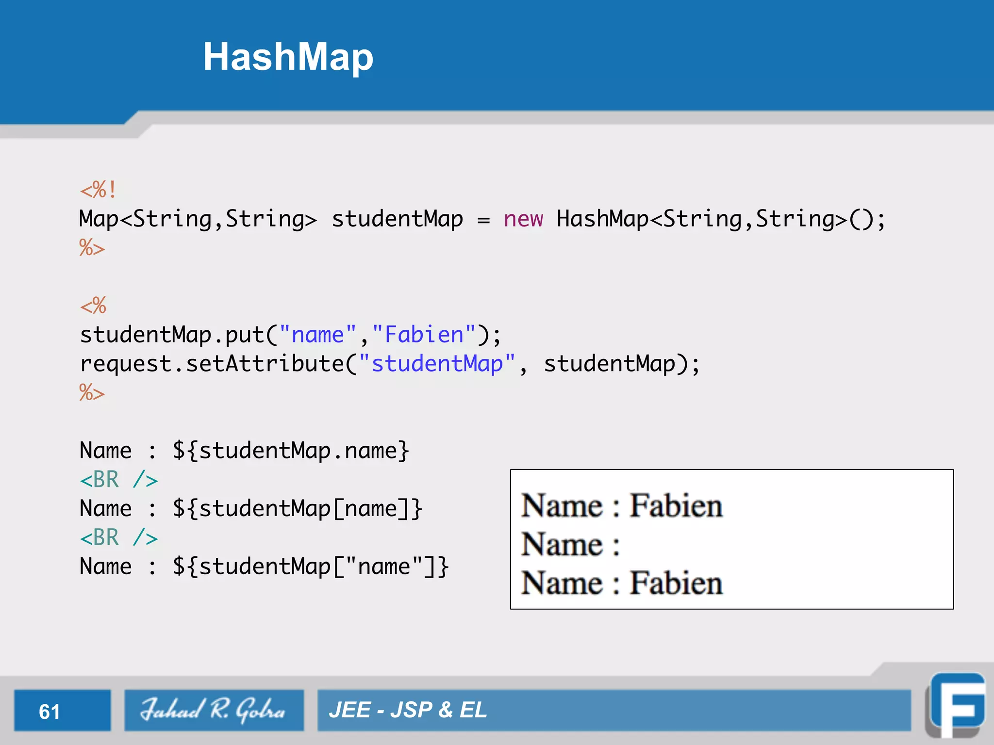 HashMap
<%!	
Map<String,String> studentMap = new HashMap<String,String>(); 	
%>	
!
<%	
studentMap.put("name","Fabien");	
request.setAttribute("studentMap", studentMap);	
%>	
!
Name : ${studentMap.name} 	
<BR />	
Name : ${studentMap[name]} 	
<BR />	
Name : ${studentMap["name"]}
61 JEE - JSP & EL
 