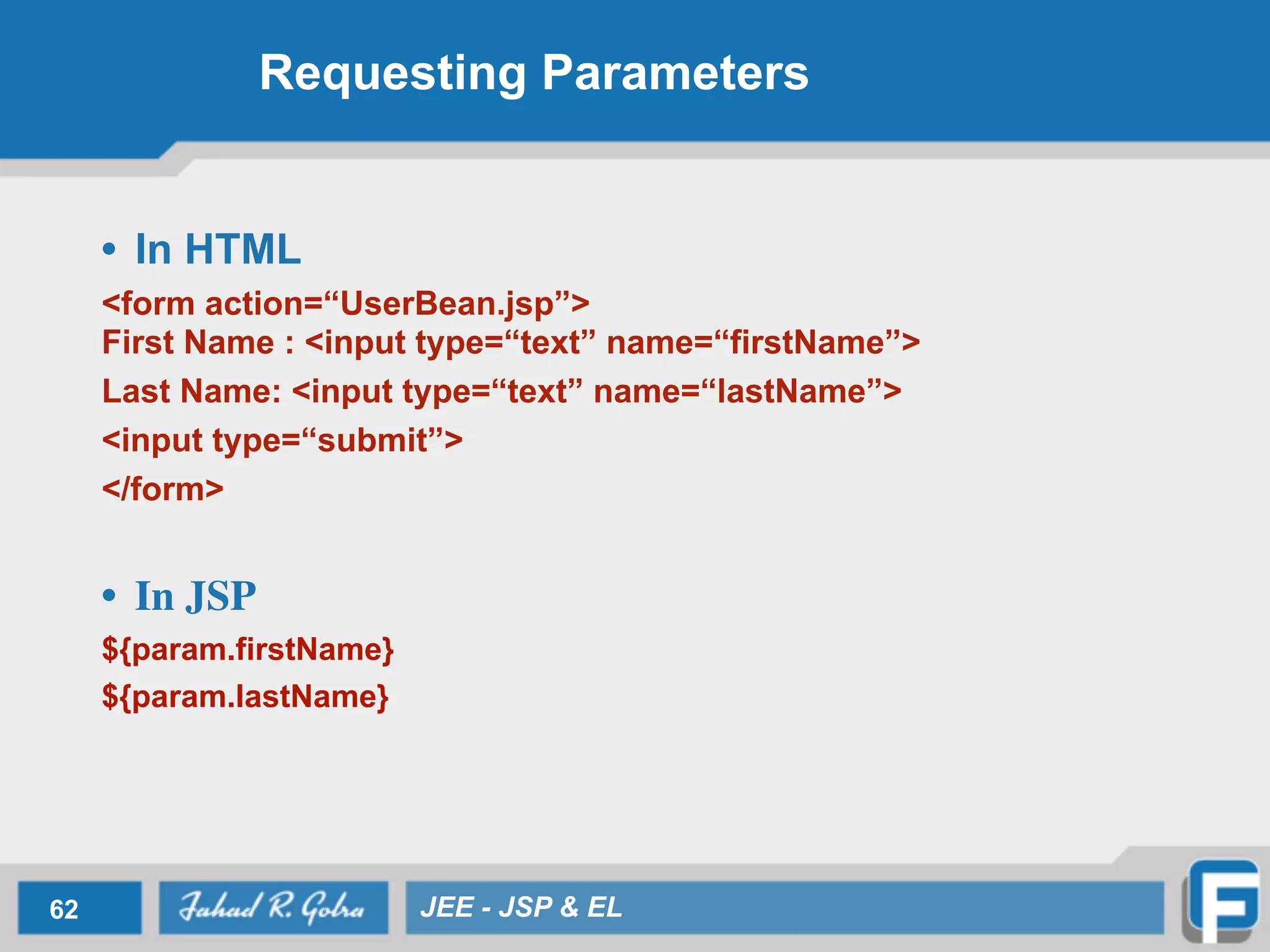 Requesting Parameters
• In HTML
<form action=“UserBean.jsp”> 
First Name : <input type=“text” name=“firstName”>
Last Name: <input type=“text” name=“lastName”>
<input type=“submit”>	

</form>	

!
• In JSP	

${param.firstName}
${param.lastName}
62 JEE - JSP & EL
 