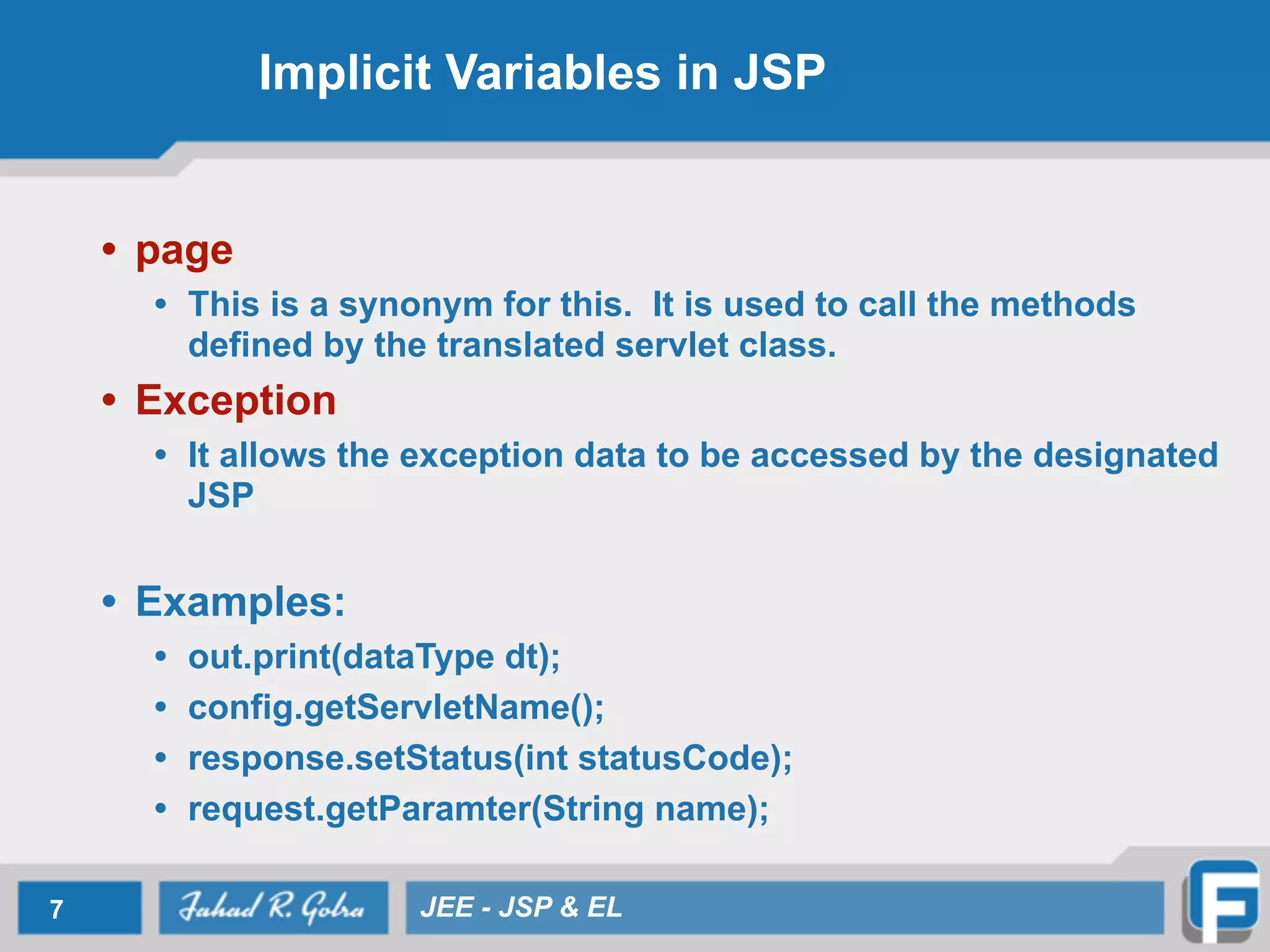 Implicit Variables in JSP
• page
• This is a synonym for this. It is used to call the methods
defined by the translated servlet class.
• Exception
• It allows the exception data to be accessed by the designated
JSP
!
• Examples:
• out.print(dataType dt);
• config.getServletName();
• response.setStatus(int statusCode);
• request.getParamter(String name);
7 JEE - JSP & EL
 
