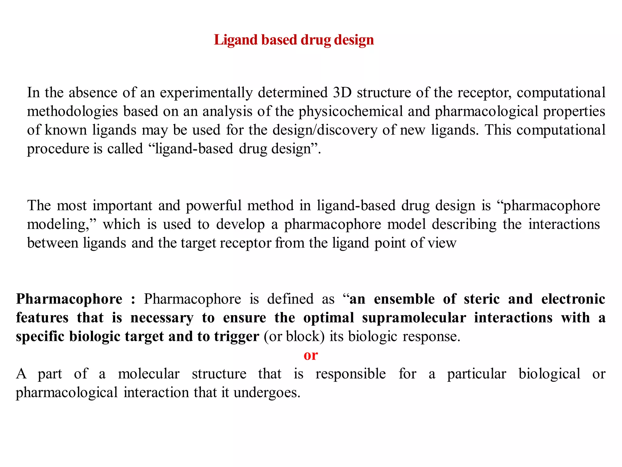 In the absence of an experimentally determined 3D structure of the receptor, computational
methodologies based on an analysis of the physicochemical and pharmacological properties
of known ligands may be used for the design/discovery of new ligands. This computational
procedure is called “ligand-based drug design”.
The most important and powerful method in ligand-based drug design is “pharmacophore
modeling,” which is used to develop a pharmacophore model describing the interactions
between ligands and the target receptor from the ligand point of view
Pharmacophore : Pharmacophore is defined as “an ensemble of steric and electronic
features that is necessary to ensure the optimal supramolecular interactions with a
specific biologic target and to trigger (or block) its biologic response.
or
A part of a molecular structure that is responsible for a particular biological or
pharmacological interaction that it undergoes.
Ligand based drug design
 