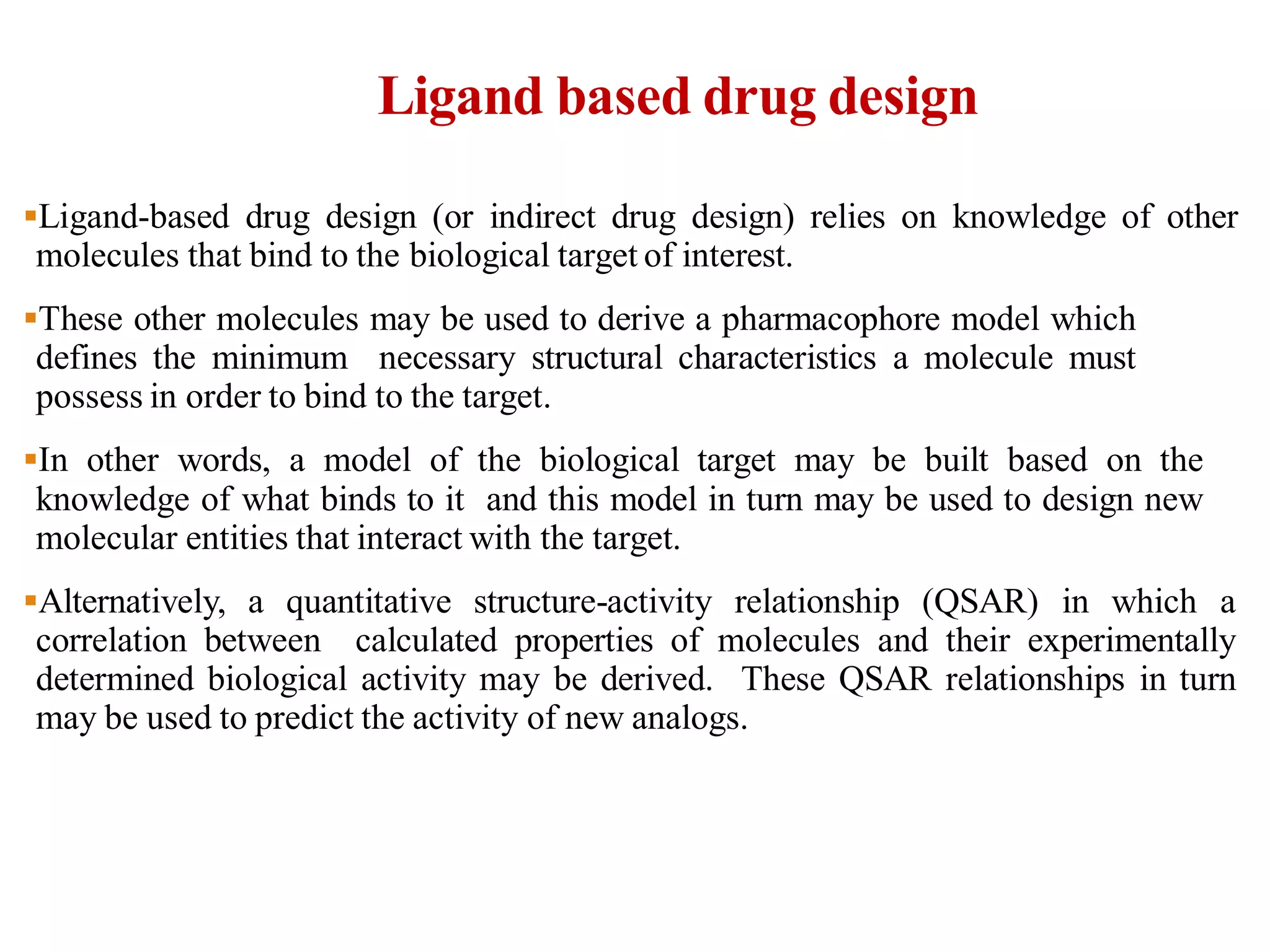 Ligand based drug design
Ligand-based drug design (or indirect drug design) relies on knowledge of other
molecules that bind to the biological target of interest.
These other molecules may be used to derive a pharmacophore model which
defines the minimum necessary structural characteristics a molecule must
possess in order to bind to the target.
In other words, a model of the biological target may be built based on the
knowledge of what binds to it and this model in turn may be used to design new
molecular entities that interact with the target.
Alternatively, a quantitative structure-activity relationship (QSAR) in which a
correlation between calculated properties of molecules and their experimentally
determined biological activity may be derived. These QSAR relationships in turn
may be used to predict the activity of new analogs.
 