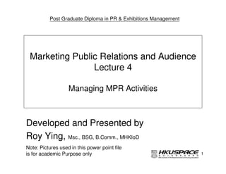 Post Graduate Diploma in PR & Exhibitions Management




 Marketing Public Relations and Audience
                Lecture 4

                   Managing MPR Activities



Developed and Presented by
Roy Ying, Msc., BSG, B.Comm., MHKIoD
Note: Pictures used in this power point file
is for academic Purpose only                                     1
 