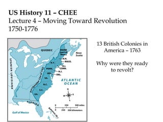 US History 11 – CHEE
Lecture 4 – Moving Toward Revolution
1750-1776
13 British Colonies in
America – 1763
Why were they ready
to revolt?
 