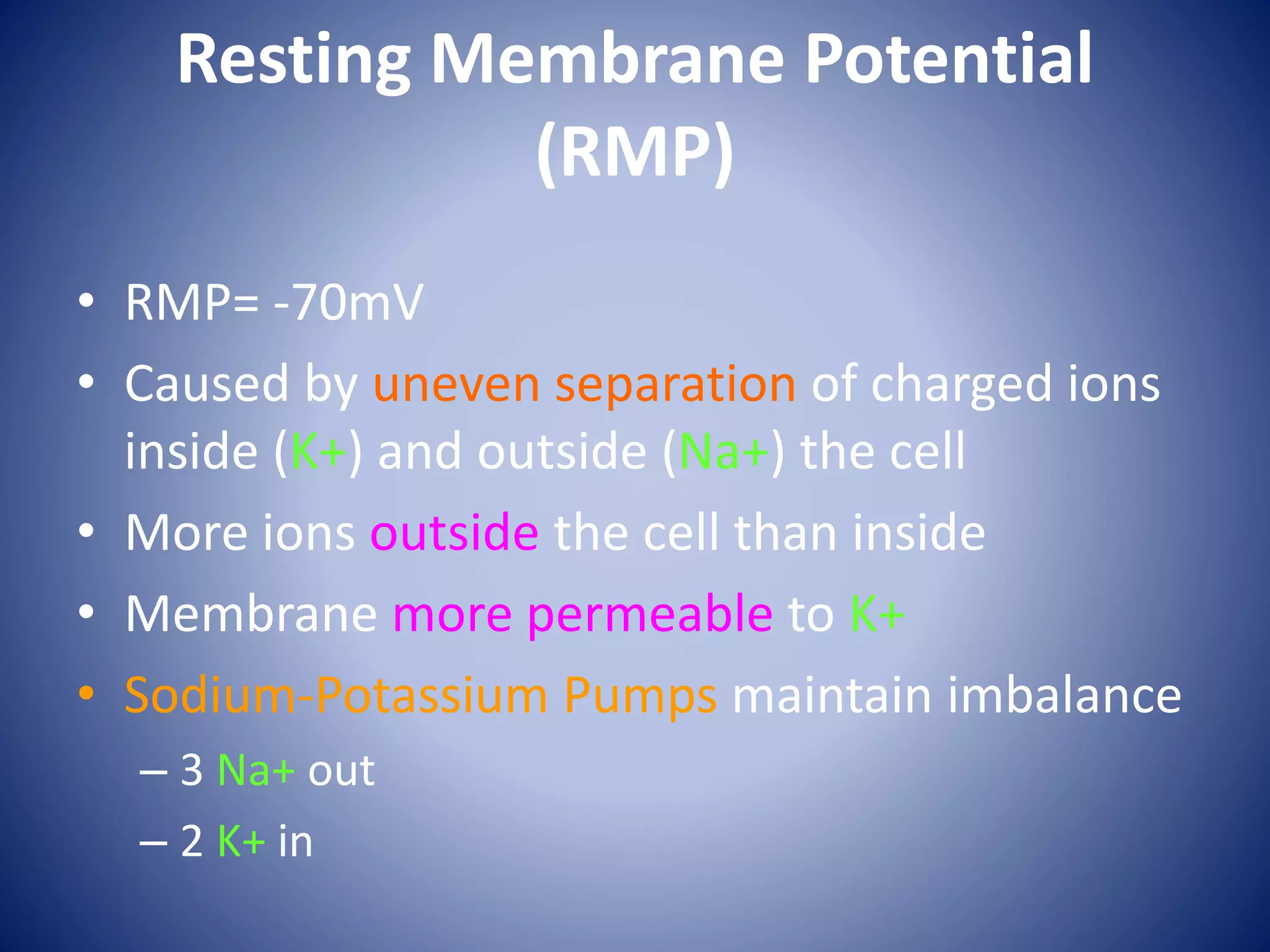 Resting Membrane Potential
(RMP)
• RMP= -70mV
• Caused by uneven separation of charged ions
inside (K+) and outside (Na+) the cell
• More ions outside the cell than inside
• Membrane more permeable to K+
• Sodium-Potassium Pumps maintain imbalance
– 3 Na+ out
– 2 K+ in
 