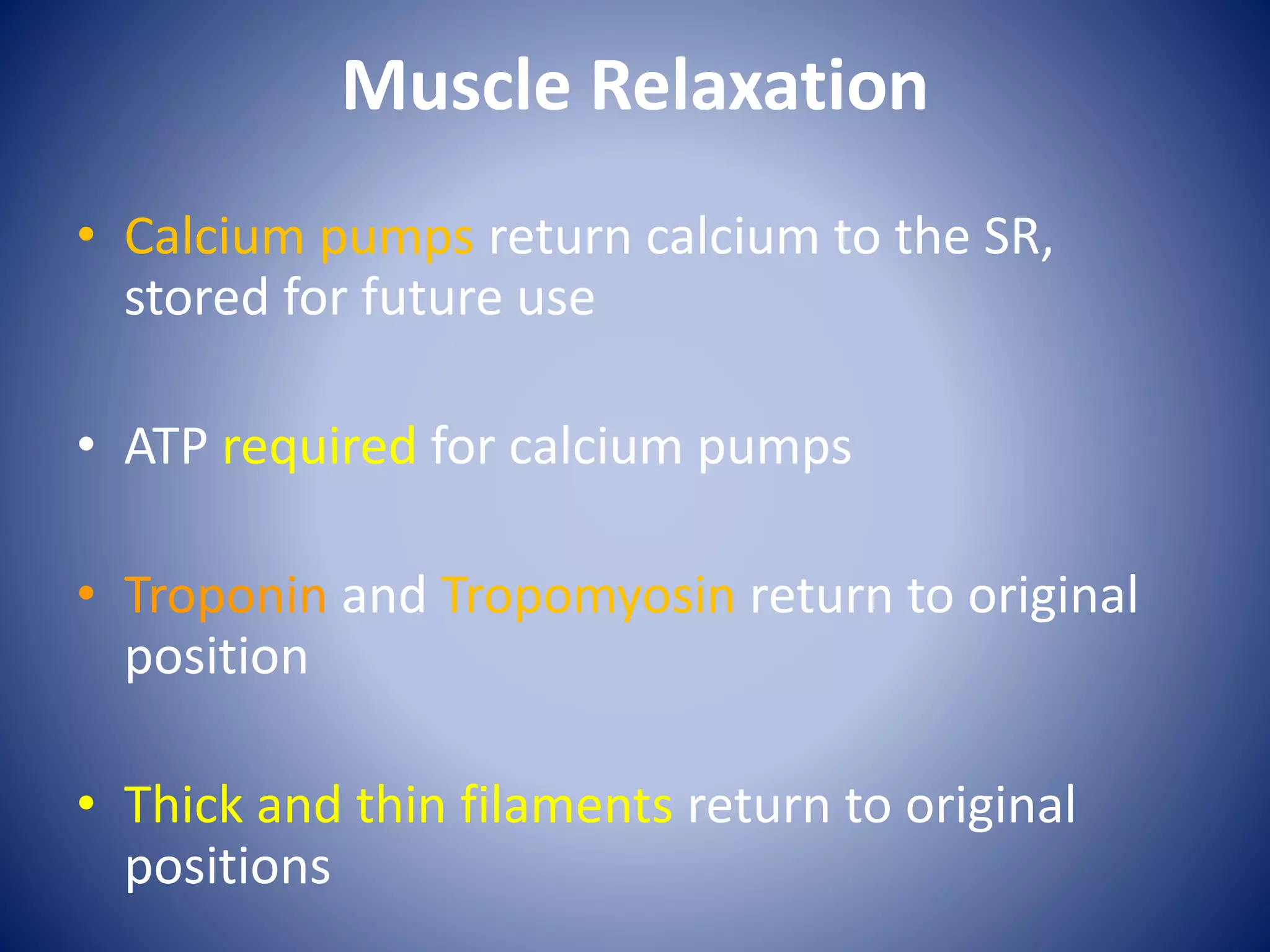 Muscle Relaxation
• Calcium pumps return calcium to the SR,
stored for future use
• ATP required for calcium pumps
• Troponin and Tropomyosin return to original
position
• Thick and thin filaments return to original
positions
 