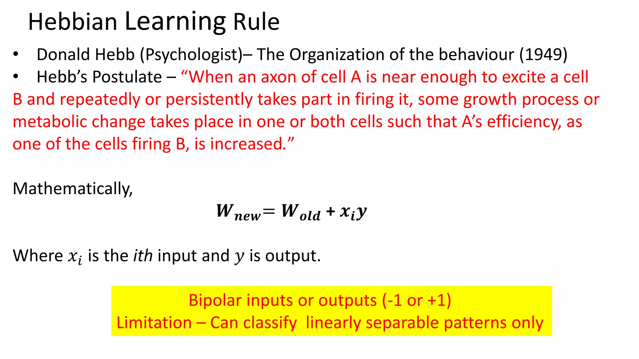 Hebbian Learning Rule • Donald Hebb (Psychologist)– The Organization of the behaviour (1949) • Hebb’s Postulate – “When an axon of cell A is near enough to excite a cell B and repeatedly or persistently takes part in firing it, some growth process or metabolic change takes place in one or both cells such that A’s efficiency, as one of the cells firing B, is increased.” Mathematically, 𝑾𝒏𝒆𝒘= 𝑾𝒐𝒍𝒅 + 𝒙𝒊𝒚 Where 𝑥𝑖 is the ith input and 𝑦 is output. Bipolar inputs or outputs (-1 or +1) Limitation – Can classify linearly separable patterns only 