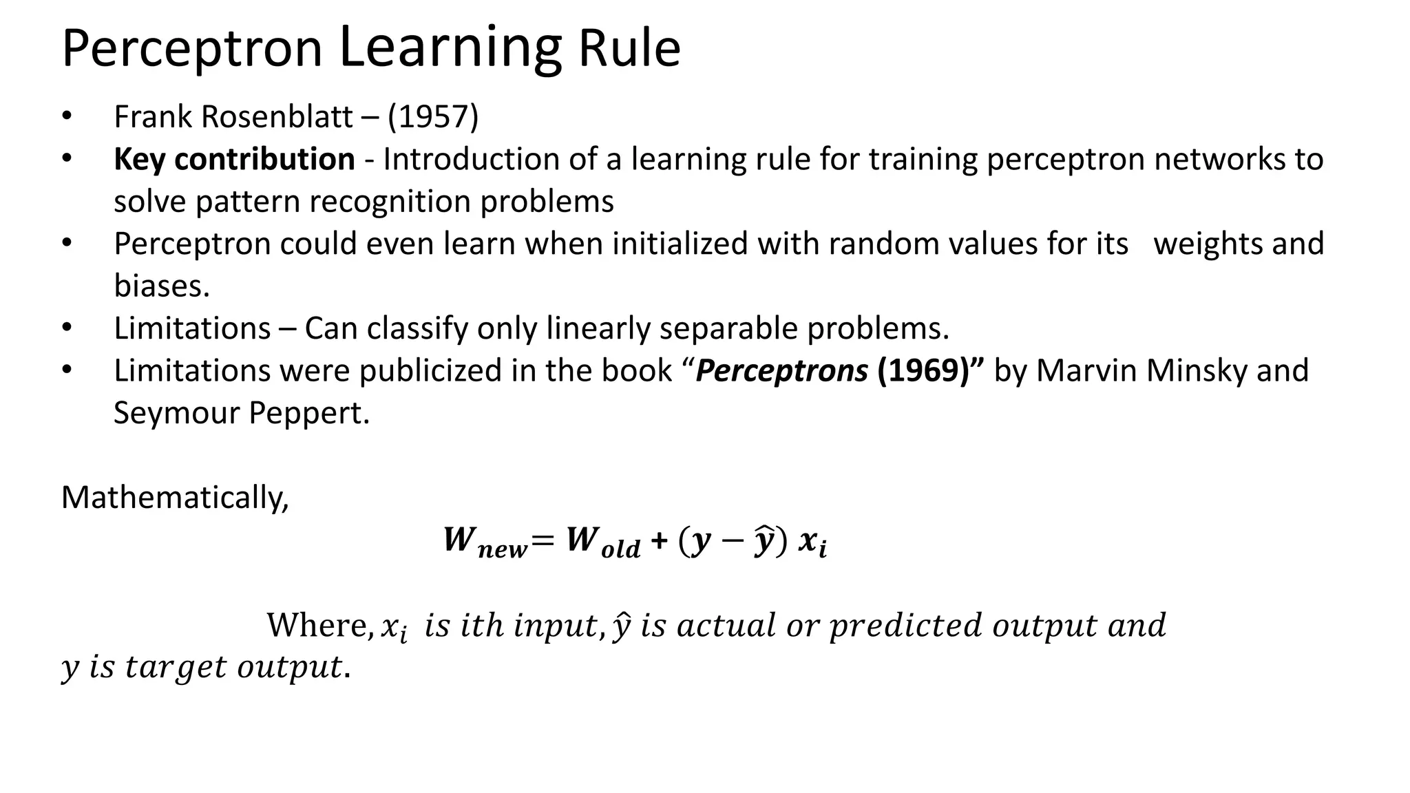 Perceptron Learning Rule • Frank Rosenblatt – (1957) • Key contribution - Introduction of a learning rule for training perceptron networks to solve pattern recognition problems • Perceptron could even learn when initialized with random values for its weights and biases. • Limitations – Can classify only linearly separable problems. • Limitations were publicized in the book “Perceptrons (1969)” by Marvin Minsky and Seymour Peppert. Mathematically, 𝑾𝒏𝒆𝒘= 𝑾𝒐𝒍𝒅 + (𝒚 − ෝ 𝒚) 𝒙𝒊 Where, 𝑥𝑖 𝑖𝑠 𝑖𝑡ℎ 𝑖𝑛𝑝𝑢𝑡, ො 𝑦 𝑖𝑠 𝑎𝑐𝑡𝑢𝑎𝑙 𝑜𝑟 𝑝𝑟𝑒𝑑𝑖𝑐𝑡𝑒𝑑 𝑜𝑢𝑡𝑝𝑢𝑡 𝑎𝑛𝑑 𝑦 𝑖𝑠 𝑡𝑎𝑟𝑔𝑒𝑡 𝑜𝑢𝑡𝑝𝑢𝑡. 