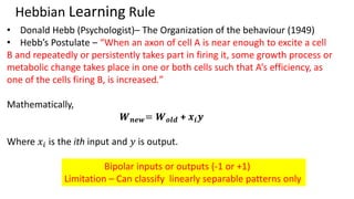 Hebbian Learning Rule
• Donald Hebb (Psychologist)– The Organization of the behaviour (1949)
• Hebb’s Postulate – “When an axon of cell A is near enough to excite a cell
B and repeatedly or persistently takes part in firing it, some growth process or
metabolic change takes place in one or both cells such that A’s efficiency, as
one of the cells firing B, is increased.”
Mathematically,
𝑾𝒏𝒆𝒘= 𝑾𝒐𝒍𝒅 + 𝒙𝒊𝒚
Where 𝑥𝑖 is the ith input and 𝑦 is output.
Bipolar inputs or outputs (-1 or +1)
Limitation – Can classify linearly separable patterns only
 